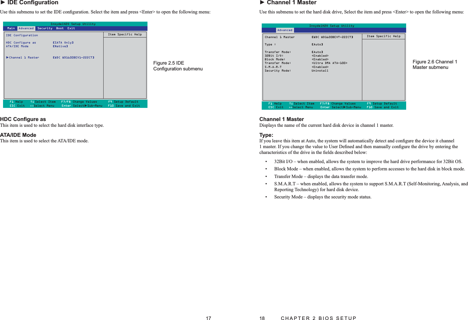 17HDC Conﬁgure asThis item is used to select the hard disk interface type.ATA/IDE ModeThis item is used to select the ATA/IDE mode.► IDE ConﬁgurationUse this submenu to set the IDE conﬁguration. Select the item and press &lt;Enter&gt; to open the following menu:InsydelH2O Setup UtilityIDE ConfigurationHDC Configure as  [SATA Only]ATA/IDE Mode  [Native]►Channel 1 Master  [WDC WD1600BEV1-222CT]Item Specific HelpF1 Help    ↑↓ Select Item   F7/F8 Change Values      F9 Setup DefaultESC Exit   ←→Select Menu    Enter Select►Sub-Menu   F10 Save and Exit Main  Advanced  Security  Boot  ExitIDE Figure 2.5 Conﬁguration submenu18  CHAPTER 2 BIOS SETUPChannel 1 MasterDisplays the name of the current hard disk device in channel 1 master.Type:If you leave this item at Auto, the system will automatically detect and conﬁgure the device it channel 1 master. If you change the value to User Deﬁned and then manually conﬁgure the drive by entering the characteristics of the drive in the ﬁelds described below:32Bit I/O – when enabled, allows the system to improve the hard drive performance for 32Bit OS.• Block Mode – when enabled, allows the system to perform accesses to the hard disk in block mode.• Transfer Mode – displays the data transfer mode.• S.M.A.R.T – when enabled, allows the system to support S.M.A.R.T (Self-Monitoring, Analysis, and • Reporting Technology) for hard disk device.Security Mode – displays the security mode status.• ► Channel 1 MasterUse this submenu to set the hard disk drive, Select the item and press &lt;Enter&gt; to open the following menu:InsydelH2O Setup UtilityChannel 1 Master         [WDC WD1600BEVT-22ZCT]Type :                   [Auto]Transfer Mode:           [Auto]32Bit I/O:               &lt;Enabled&gt;Block Mode:              &lt;Enabled&gt;Transfer Mode:           &lt;Ultra DMA ATA-100&gt;S.M.A.R.T                &lt;Enabled&gt;Security Mode:  UninstallItem Specific HelpF1 Help    ↑↓Select Item   F7/F8 Change Values      F9 Setup DefaultESC Exit   ←→Select Menu    Enter Select►Sub-Menu   F10 Save and Exit       AdvancedChannel 1 Figure 2.6 Master submenu