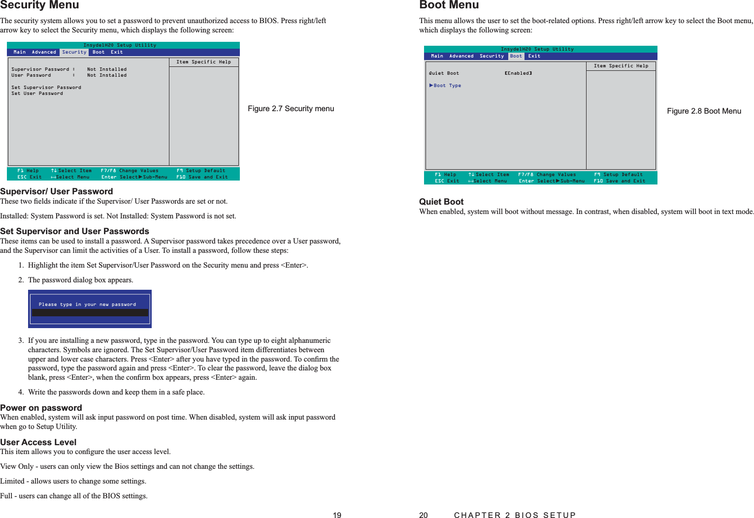 19Security MenuThe security system allows you to set a password to prevent unauthorized access to BIOS. Press right/left arrow key to select the Security menu, which displays the following screen:Supervisor/ User PasswordThese two ﬁelds indicate if the Supervisor/ User Passwords are set or not.Installed: System Password is set. Not Installed: System Password is not set.Set Supervisor and User PasswordsThese items can be used to install a password. A Supervisor password takes precedence over a User password, and the Supervisor can limit the activities of a User. To install a password, follow these steps:1.  Highlight the item Set Supervisor/User Password on the Security menu and press &lt;Enter&gt;.2.  The password dialog box appears. Please type in your new password3.  If you are installing a new password, type in the password. You can type up to eight alphanumeric characters. Symbols are ignored. The Set Supervisor/User Password item differentiates between upper and lower case characters. Press &lt;Enter&gt; after you have typed in the password. To conﬁrm the password, type the password again and press &lt;Enter&gt;. To clear the password, leave the dialog box blank, press &lt;Enter&gt;, when the conﬁrm box appears, press &lt;Enter&gt; again.4.  Write the passwords down and keep them in a safe place.Power on passwordWhen enabled, system will ask input password on post time. When disabled, system will ask input password when go to Setup Utility.User Access LevelThis item allows you to conﬁgure the user access level. View Only - users can only view the Bios settings and can not change the settings.Limited - allows users to change some settings.Full - users can change all of the BIOS settings.Security menuFigure 2.7 InsydelH2O Setup UtilitySupervisor Password :  Not InstalledUser Password       :  Not InstalledSet Supervisor PasswordSet User PasswordItem Specific HelpF1 Help    ↑↓ Select Item   F7/F8 Change Values      F9 Setup DefaultESC Exit   ←→Select Menu    Enter Select►Sub-Menu   F10 Save and Exit Main  Advanced  Security  Boot  Exit20  CHAPTER 2 BIOS SETUPBoot MenuThis menu allows the user to set the boot-related options. Press right/left arrow key to select the Boot menu, which displays the following screen:InsydelH2O Setup UtilityQuiet Boot  [Enabled]►Boot TypeItem Specific HelpF1 Help    ↑↓ Select Item   F7/F8 Change Values      F9 Setup DefaultESC Exit   ←→Select Menu    Enter Select►Sub-Menu   F10 Save and Exit Main  Advanced  Security  Boot  ExitBoot MenuFigure 2.8 Quiet BootWhen enabled, system will boot without message. In contrast, when disabled, system will boot in text mode.