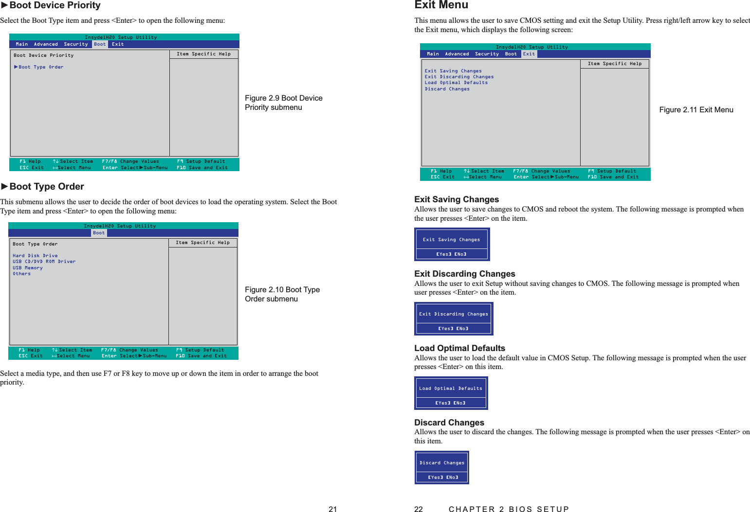 21Boot Device Figure 2.9 Priority submenuBoot Type Figure 2.10 Order submenuInsydelH2O Setup UtilityBoot Device Priority►Boot Type OrderItem Specific HelpF1 Help    ↑↓ Select Item   F7/F8 Change Values      F9 Setup DefaultESC Exit   ←→Select Menu    Enter Select►Sub-Menu   F10 Save and Exit Main  Advanced  Security  Boot  ExitInsydelH2O Setup UtilityBoot Type OrderHard Disk DriveUSB CD/DVD ROM DriverUSB MemoryOthersItem Specific HelpF1 Help    ↑↓Select Item   F7/F8 Change Values      F9 Setup DefaultESC Exit   ←→Select Menu    Enter Select►Sub-Menu   F10 Save and Exit                           Boot ►Boot Device PrioritySelect the Boot Type item and press &lt;Enter&gt; to open the following menu:►Boot Type OrderThis submenu allows the user to decide the order of boot devices to load the operating system. Select the Boot Type item and press &lt;Enter&gt; to open the following menu:Select a media type, and then use F7 or F8 key to move up or down the item in order to arrange the boot priority. 22  CHAPTER 2 BIOS SETUPExit MenuThis menu allows the user to save CMOS setting and exit the Setup Utility. Press right/left arrow key to select the Exit menu, which displays the following screen:Exit MenuFigure 2.11 Exit Saving ChangesAllows the user to save changes to CMOS and reboot the system. The following message is prompted when the user presses &lt;Enter&gt; on the item.Exit Saving Changes[Yes] [No]  Exit Discarding ChangesAllows the user to exit Setup without saving changes to CMOS. The following message is prompted when user presses &lt;Enter&gt; on the item.Exit Discarding Changes[Yes] [No]  Load Optimal DefaultsAllows the user to load the default value in CMOS Setup. The following message is prompted when the user presses &lt;Enter&gt; on this item.Load Optimal Defaults[Yes] [No]Discard ChangesAllows the user to discard the changes. The following message is prompted when the user presses &lt;Enter&gt; on this item.Discard Changes[Yes] [No]InsydelH2O Setup UtilityExit Saving ChangesExit Discarding ChangesLoad Optimal DefaultsDiscard ChangesItem Specific HelpF1 Help    ↑↓ Select Item   F7/F8 Change Values      F9 Setup DefaultESC Exit   ←→Select Menu    Enter Select►Sub-Menu   F10 Save and Exit Main  Advanced  Security  Boot  Exit