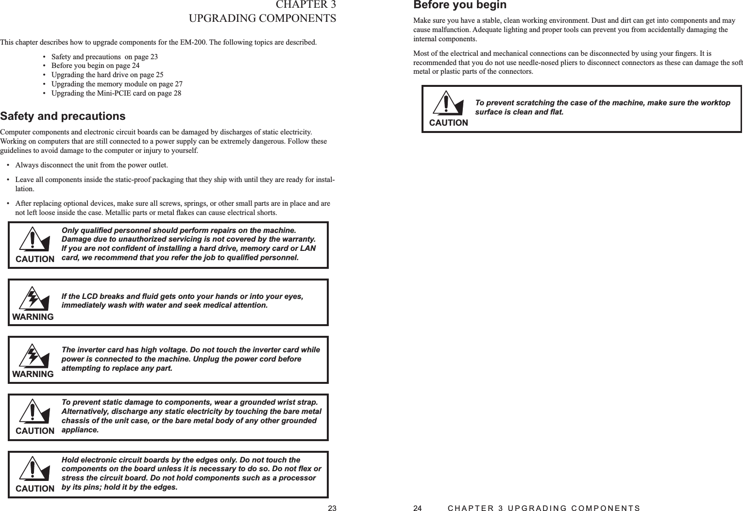 23CHAPTER 3UPGRADING COMPONENTS This chapter describes how to upgrade components for the EM-200. The following topics are described.  Safety and precautions  on page 2• 3Before you begin on page 2• 4Upgrading the hard drive on page 2• 5Upgrading the memory module on page 2• 7Upgrading the Mini-PCIE card on page 2• 8Safety and precautions Computer components and electronic circuit boards can be damaged by discharges of static electricity. Working on computers that are still connected to a power supply can be extremely dangerous. Follow these guidelines to avoid damage to the computer or injury to yourself. Always disconnect the unit from the power outlet.• Leave all components inside the static-proof packaging that they ship with until they are ready for instal-• lation.After replacing optional devices, make sure all screws, springs, or other small parts are in place and are • not left loose inside the case. Metallic parts or metal ﬂakes can cause electrical shorts.If the LCD breaks and ﬂuid gets onto your hands or into your eyes, immediately wash with water and seek medical attention.WARNINGCAUTIONOnly qualiﬁed personnel should perform repairs on the machine. Damage due to unauthorized servicing is not covered by the warranty. If you are not conﬁdent of installing a hard drive, memory card or LAN card, we recommend that you refer the job to qualiﬁed personnel.The inverter card has high voltage. Do not touch the inverter card while power is connected to the machine. Unplug the power cord before attempting to replace any part.WARNINGCAUTIONTo prevent static damage to components, wear a grounded wrist strap. Alternatively, discharge any static electricity by touching the bare metal chassis of the unit case, or the bare metal body of any other grounded appliance.CAUTIONHold electronic circuit boards by the edges only. Do not touch the components on the board unless it is necessary to do so. Do not ﬂex or stress the circuit board. Do not hold components such as a processor by its pins; hold it by the edges.24  CHAPTER 3 UPGRADING COMPONENTSBefore you beginMake sure you have a stable, clean working environment. Dust and dirt can get into components and may cause malfunction. Adequate lighting and proper tools can prevent you from accidentally damaging the internal components. Most of the electrical and mechanical connections can be disconnected by using your ﬁngers. It is recommended that you do not use needle-nosed pliers to disconnect connectors as these can damage the soft metal or plastic parts of the connectors. CAUTIONTo prevent scratching the case of the machine, make sure the worktop surface is clean and ﬂat.