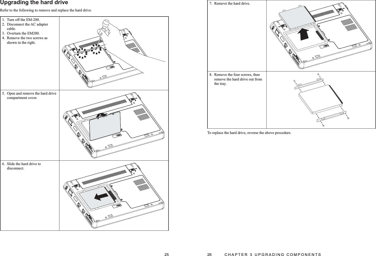 25Upgrading the hard driveRefer to the following to remove and replace the hard drive.Turn off the EM-200.1. Disconnect the AC adapter 2. cable.Overturn the EM200.3. Remove the two screws as 4. shown in the right.Open and remove the hard drive 5. compartment cover.Slide the hard drive to 6. disconnect.26  CHAPTER 3 UPGRADING COMPONENTSRemove the hard drive.7. Remove the four screws, then 8. remove the hard drive out from the tray.To replace the hard drive, reverse the above procedure.