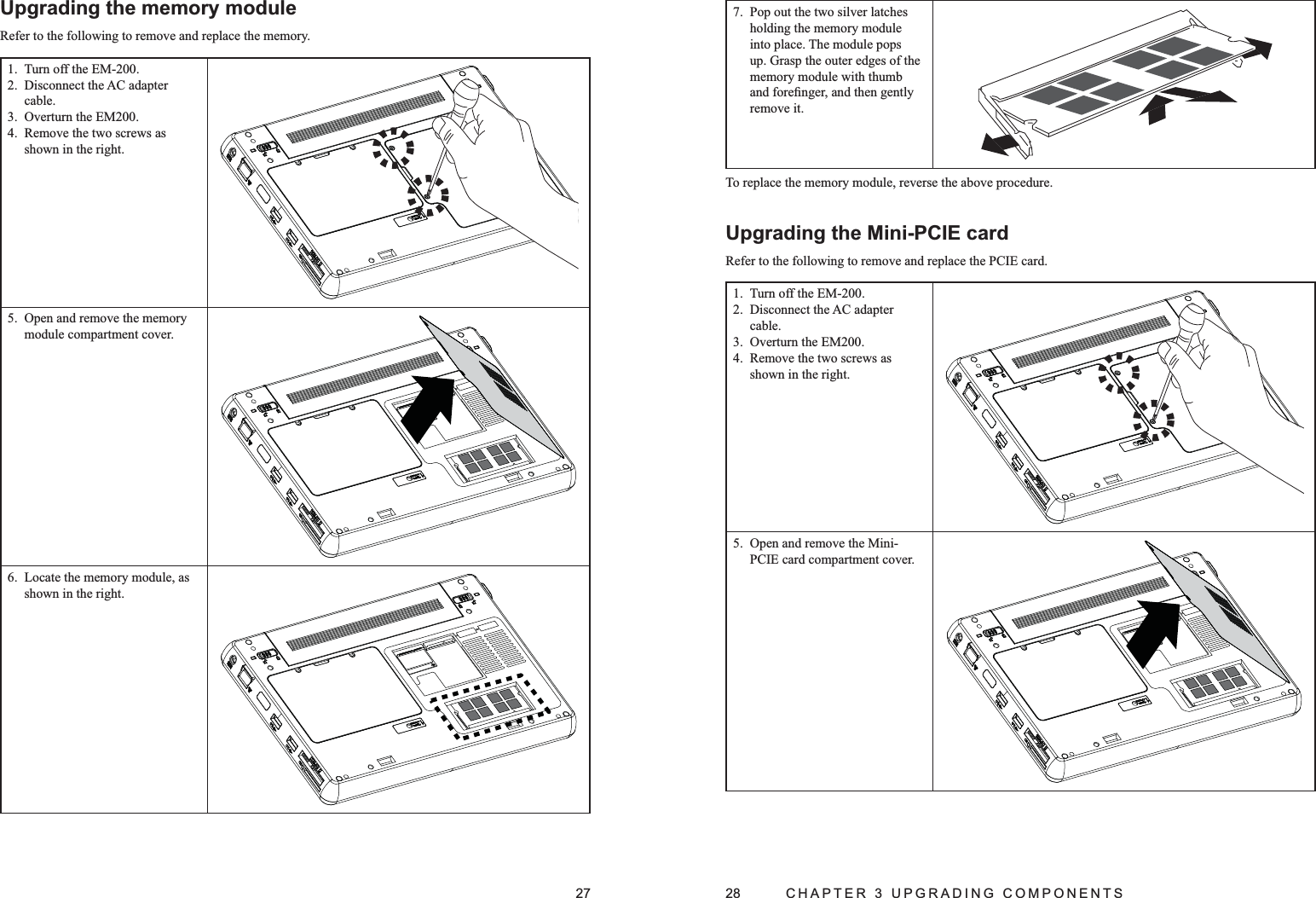 27Upgrading the memory moduleRefer to the following to remove and replace the memory.Turn off the EM-200.1. Disconnect the AC adapter 2. cable.Overturn the EM200.3. Remove the two screws as 4. shown in the right.Open and remove the memory 5. module compartment cover.Locate the memory module, as 6. shown in the right.28  CHAPTER 3 UPGRADING COMPONENTSPop out the two silver latches 7. holding the memory module into place. The module pops up. Grasp the outer edges of the memory module with thumb and foreﬁnger, and then gently remove it.To replace the memory module, reverse the above procedure.Upgrading the Mini-PCIE cardRefer to the following to remove and replace the PCIE card.Turn off the EM-200.1. Disconnect the AC adapter 2. cable.Overturn the EM200.3. Remove the two screws as 4. shown in the right.Open and remove the Mini-5. PCIE card compartment cover.