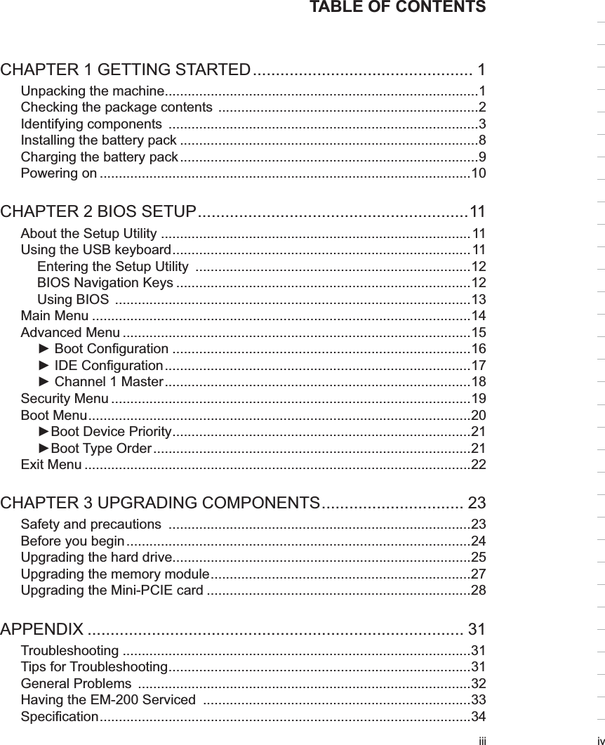 iiiTABLE OF CONTENTSCHAPTER 1 GETTING STARTED ................................................ 1Unpacking the machine..................................................................................1Checking the package contents  ....................................................................2Identifying components  .................................................................................3Installing the battery pack ..............................................................................8Charging the battery pack ..............................................................................9Powering on .................................................................................................10CHAPTER 2 BIOS SETUP ...........................................................11About the Setup Utility .................................................................................11Using the USB keyboard ..............................................................................11Entering the Setup Utility  ........................................................................12BIOS Navigation Keys .............................................................................12Using BIOS  .............................................................................................13Main Menu ...................................................................................................14Advanced Menu ...........................................................................................15► Boot Conﬁguration ..............................................................................16► IDE Conﬁguration ................................................................................17► Channel 1 Master ................................................................................18Security Menu ..............................................................................................19Boot Menu ....................................................................................................20►Boot Device Priority ..............................................................................21►Boot Type Order ...................................................................................21Exit Menu .....................................................................................................22CHAPTER 3 UPGRADING COMPONENTS ............................... 23Safety and precautions  ...............................................................................23Before you begin ..........................................................................................24Upgrading the hard drive..............................................................................25Upgrading the memory module ....................................................................27Upgrading the Mini-PCIE card .....................................................................28APPENDIX .................................................................................. 31Troubleshooting ...........................................................................................31Tips for Troubleshooting ...............................................................................31General Problems  .......................................................................................32Having the EM-200 Serviced  ......................................................................33Speciﬁcation .................................................................................................34iv