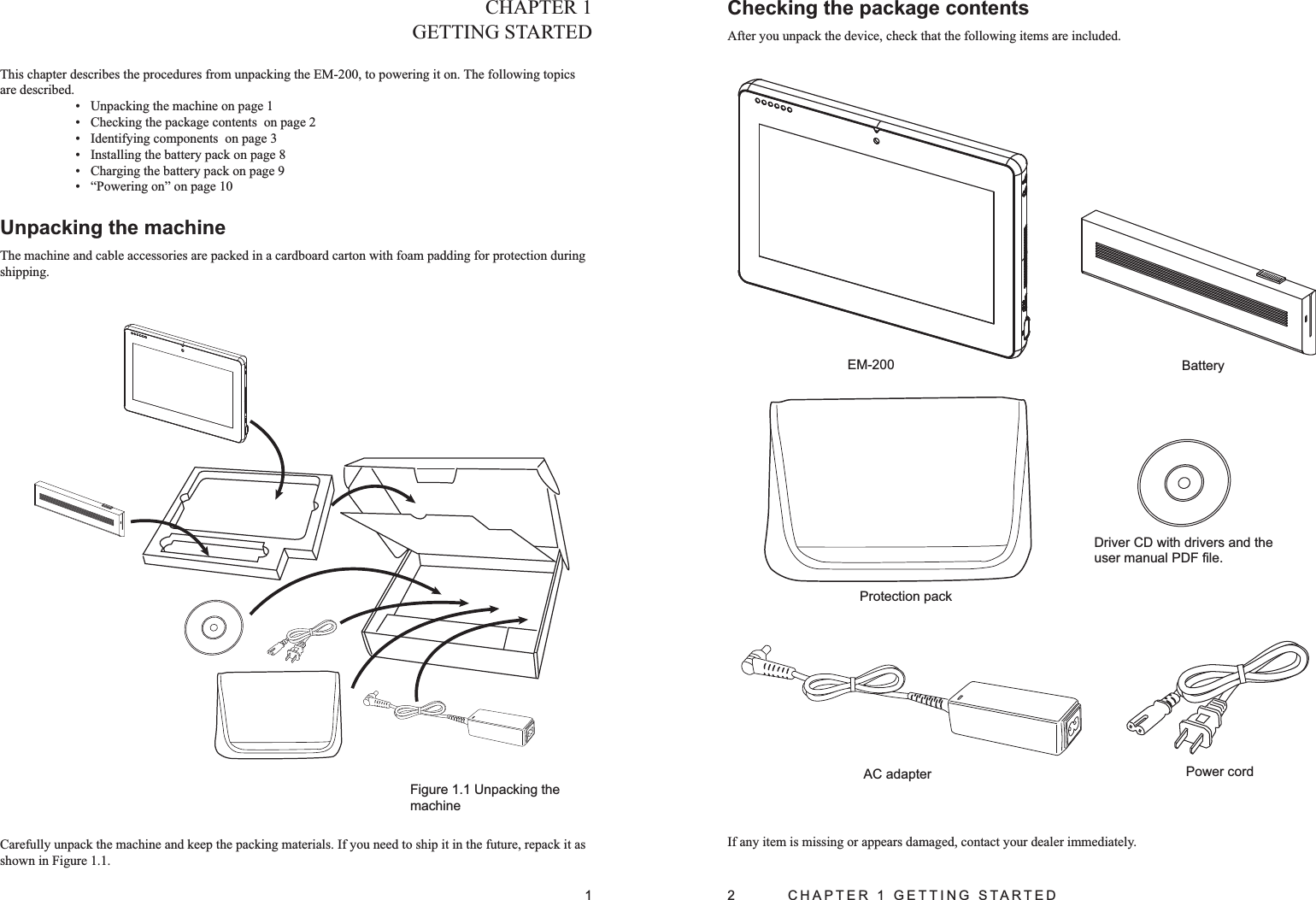 1CHAPTER 1GETTING STARTEDThis chapter describes the procedures from unpacking the EM-200, to powering it on. The following topics are described. Unpacking the machine on page • 1Checking the package contents  on page • 2Identifying components  on page • 3Installing the battery pack on page • 8Charging the battery pack on page • 9“•  Powering on” on page 10Unpacking the machineThe machine and cable accessories are packed in a cardboard carton with foam padding for protection during shipping. Figure 1.1 Unpacking the machineCarefully unpack the machine and keep the packing materials. If you need to ship it in the future, repack it as shown in Figure 1.1.2  CHAPTER 1 GETTING STARTEDChecking the package contents After you unpack the device, check that the following items are included.If any item is missing or appears damaged, contact your dealer immediately.AC adapterDriver CD with drivers and the user manual PDF ﬁle.EM-200 BatteryPower cordProtection pack