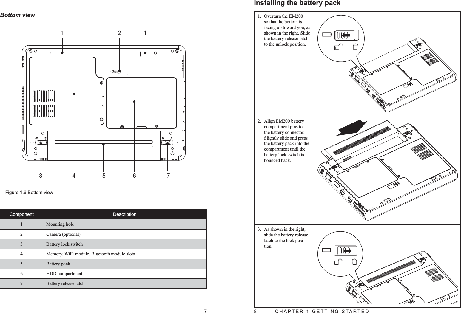 7Bottom viewFigure 1.6 Bottom view12134567Component Description1 Mounting hole2 Camera (optional)3 Battery lock switch4Memory, WiFi module, Bluetooth module slots5 Battery pack6 HDD compartment7 Battery release latch8  CHAPTER 1 GETTING STARTEDInstalling the battery packOverturn the EM200 1. so that the bottom is facing up toward you, as shown in the right. Slide the battery release latch to the unlock position.Align EM200 battery 2. compartment pins to the battery connector. Slightly slide and press the battery pack into the compartment until the battery lock switch is bounced back. As shown in the right, 3. slide the battery release latch to the lock posi-tion.