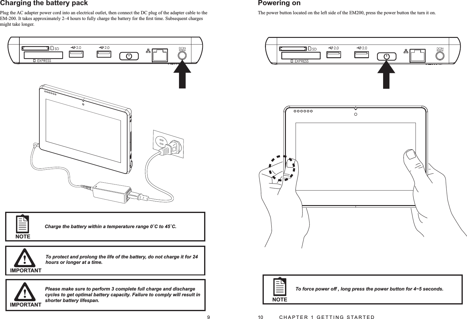 9Charging the battery packPlug the AC adapter power cord into an electrical outlet, then connect the DC plug of the adapter cable to the EM-200. It takes approximately 2–4 hours to fully charge the battery for the ﬁrst time. Subsequent charges might take longer.IMPORTANTTo protect and prolong the life of the battery, do not charge it for 24 hours or longer at a time.NOTECharge the battery within a temperature range 0˚C to 45˚C.Please make sure to perform 3 complete full charge and discharge cycles to get optimal battery capacity. Failure to comply will result in shorter battery lifespan.IMPORTANT10  CHAPTER 1 GETTING STARTEDPowering onThe power button located on the left side of the EM200, press the power button the turn it on.To force power off , long press the power button for 4~5 seconds. NOTE