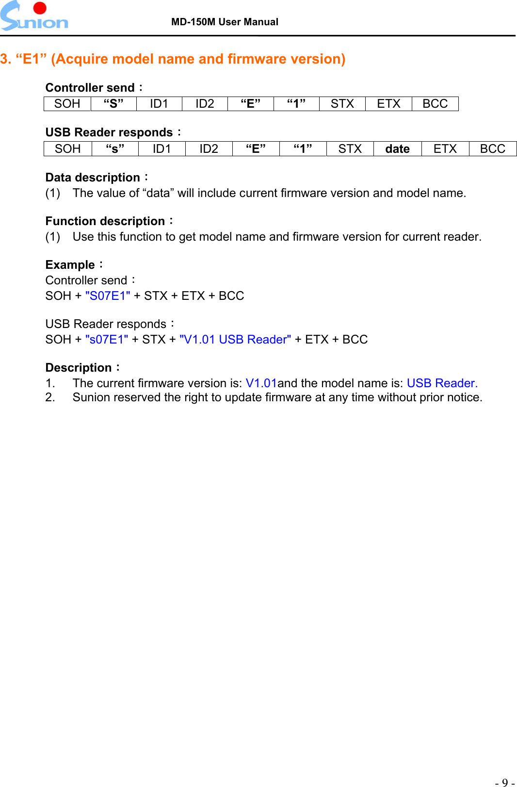   MD-150M User Manual  3. “E1” (Acquire model name and firmware version)  Controller send： SOH “S”  ID1 ID2 “E” “1” STX ETX BCC  USB Reader responds：  SOH “s”  ID1 ID2 “E” “1” STX date  ETX BCC  Data description：  (1)  The value of “data” will include current firmware version and model name.  Function description： (1)  Use this function to get model name and firmware version for current reader.   Example：  Controller send： SOH + &quot;S07E1&quot; + STX + ETX + BCC    USB Reader responds： SOH + &quot;s07E1&quot; + STX + &quot;V1.01 USB Reader&quot; + ETX + BCC    Description： 1.  The current firmware version is: V1.01and the model name is: USB Reader. 2.  Sunion reserved the right to update firmware at any time without prior notice.  - 9 - 