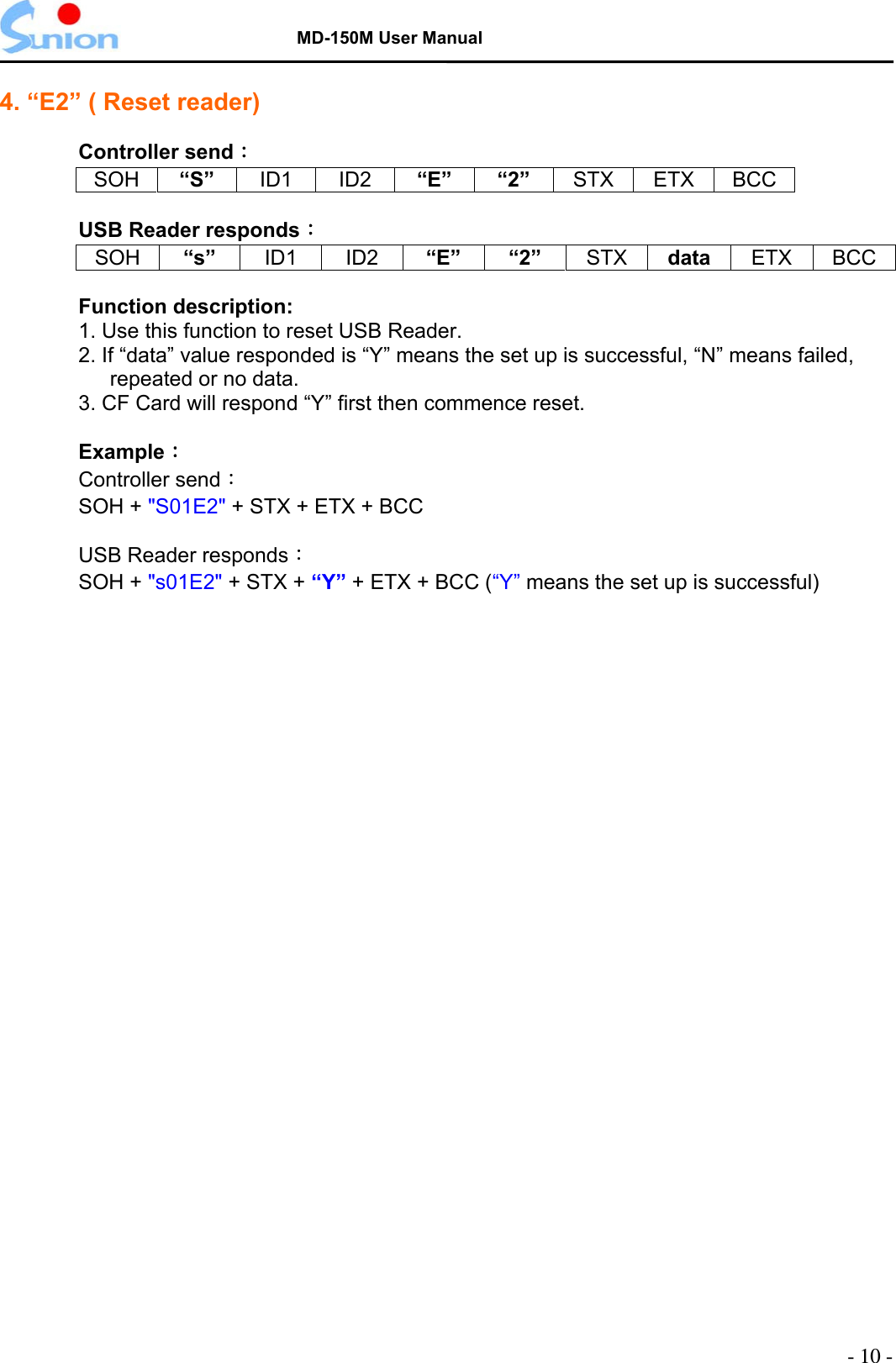   MD-150M User Manual  4. “E2” ( Reset reader)    Controller send： SOH “S”  ID1 ID2 “E” “2” STX ETX BCC  USB Reader responds： SOH “s”  ID1 ID2 “E” “2” STX data  ETX BCC  Function description: 1. Use this function to reset USB Reader. 2. If “data” value responded is “Y” means the set up is successful, “N” means failed, repeated or no data. 3. CF Card will respond “Y” first then commence reset.  Example：   Controller send： SOH + &quot;S01E2&quot; + STX + ETX + BCC    USB Reader responds： SOH + &quot;s01E2&quot; + STX + “Y” + ETX + BCC (“Y” means the set up is successful)   - 10 - 