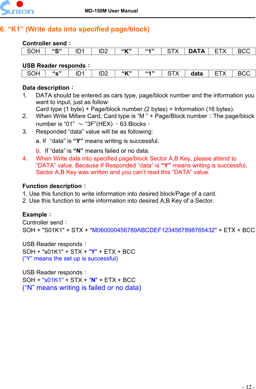   MD-150M User Manual  6. “K1” (Write data into specified page/block)    Controller send： SOH “S”  ID1 ID2 “K” “1” STX DATA  ETX BCC  USB Reader responds： SOH “s”  ID1 ID2 “K” “1” STX data  ETX BCC  Data description：  1.  DATA should be entered as cars type, page/block number and the information you want to input, just as follow: Card type (1 byte) + Page/block number (2 bytes) + Information (16 bytes). 2.    When Write Mifare Card, Card type is “M ” + Page/Block number；The page/block number is “01”  ～ “3F”(HEX) ，63 Blocks。 3.      Responded “data” value will be as following: a. If “data” is “Y” means writing is successful. b.  If “data” is “N” means failed or no data. 4.    When Write data into specified page/block Sector A,B Key, please attend to “DATA” value. Because If Responded “data” is “Y” means writing is successful, Sector A,B Key was written and you can’t read this “DATA” value.  Function description：  1. Use this function to write information into desired block/Page of a card. 2. Use this function to write information into desired A,B Key of a Sector.  Example：  Controller send：  SOH + &quot;S01K1&quot; + STX + &quot;M060000456789ABCDEF1234567898765432&quot; + ETX + BCC  USB Reader responds：  SOH + &quot;s01K1&quot; + STX + &quot;Y&quot; + ETX + BCC (“Y” means the set up is successful)    USB Reader responds：  SOH + &quot;s01K1&quot; + STX + &quot;N&quot; + ETX + BCC (“N” means writing is failed or no data)   - 12 - 