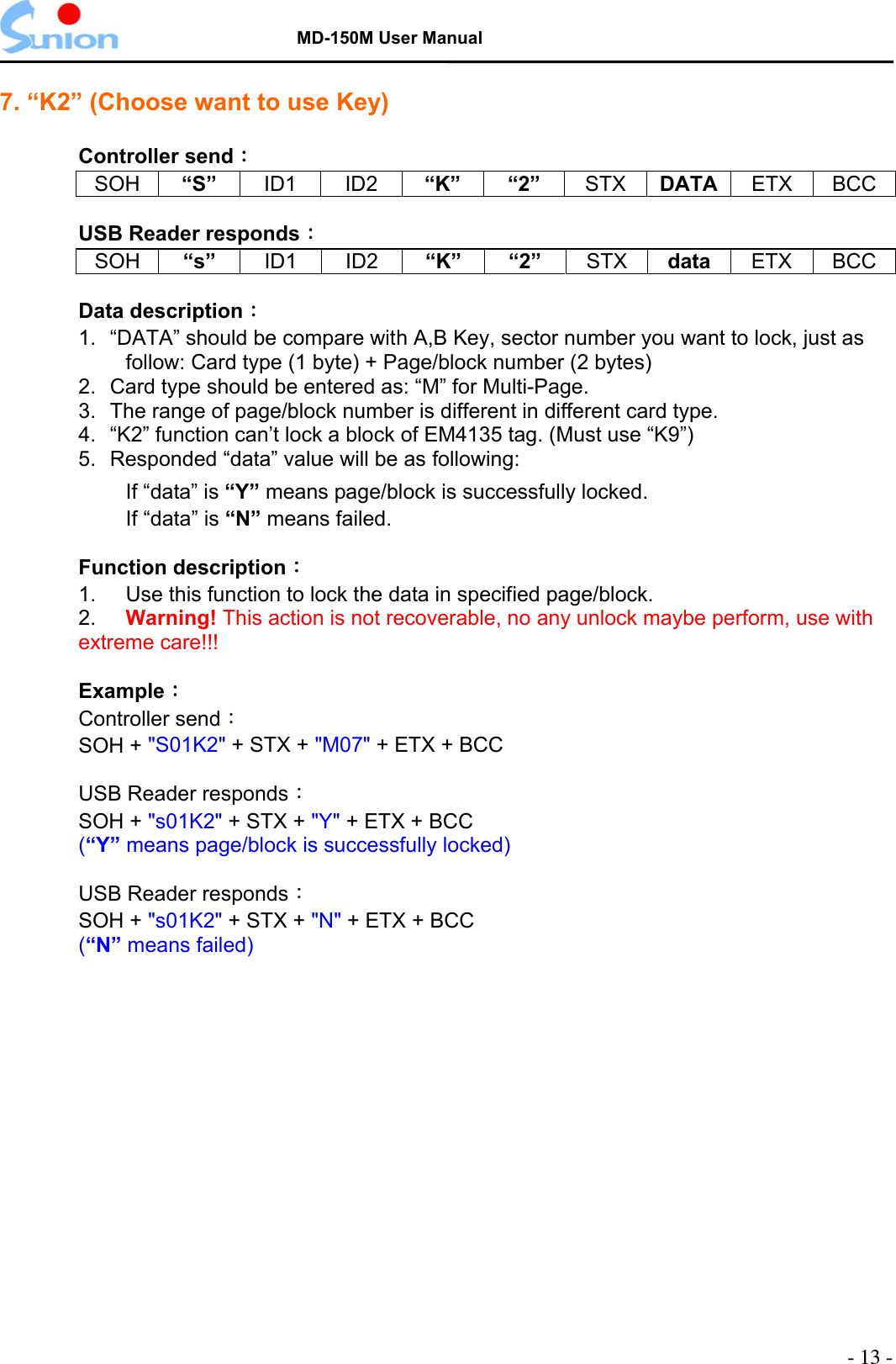   MD-150M User Manual  7. “K2” (Choose want to use Key)  Controller send： SOH “S”  ID1 ID2 “K” “2” STX DATA  ETX BCC  USB Reader responds： SOH “s”  ID1 ID2 “K” “2” STX data  ETX BCC  Data description：  1.  “DATA” should be compare with A,B Key, sector number you want to lock, just as follow: Card type (1 byte) + Page/block number (2 bytes) 2.  Card type should be entered as: “M” for Multi-Page. 3.  The range of page/block number is different in different card type. 4.  “K2” function can’t lock a block of EM4135 tag. (Must use “K9”) 5.  Responded “data” value will be as following: If “data” is “Y” means page/block is successfully locked. If “data” is “N” means failed.  Function description： 1.  Use this function to lock the data in specified page/block.   2.  Warning! This action is not recoverable, no any unlock maybe perform, use with extreme care!!!  Example：  Controller send： SOH + &quot;S01K2&quot; + STX + &quot;M07&quot; + ETX + BCC            USB Reader responds：  SOH + &quot;s01K2&quot; + STX + &quot;Y&quot; + ETX + BCC (“Y” means page/block is successfully locked)     USB Reader responds：  SOH + &quot;s01K2&quot; + STX + &quot;N&quot; + ETX + BCC (“N” means failed)  - 13 - 