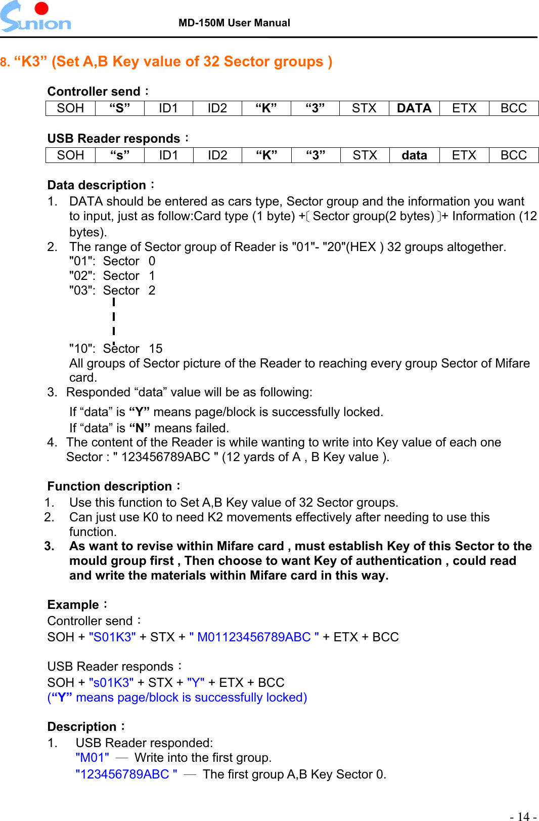   MD-150M User Manual  8. “K3” (Set A,B Key value of 32 Sector groups )  Controller send： SOH “S”  ID1 ID2 “K” “3” STX DATA  ETX BCC  USB Reader responds： SOH “s”  ID1 ID2 “K” “3” STX data  ETX BCC  Data description：  1.  DATA should be entered as cars type, Sector group and the information you want to input, just as follow:Card type (1 byte) +［Sector group(2 bytes)］+ Information (12 bytes). 2.  The range of Sector group of Reader is &quot;01&quot;- &quot;20&quot;(HEX ) 32 groups altogether. &quot;01&quot;:  Sector  0 &quot;02&quot;:  Sector  1 &quot;03&quot;:  Sector  2    &quot;10&quot;:  Sector  15 All groups of Sector picture of the Reader to reaching every group Sector of Mifare card. 3.  Responded “data” value will be as following: If “data” is “Y” means page/block is successfully locked. If “data” is “N” means failed. 4.  The content of the Reader is while wanting to write into Key value of each one Sector : &quot; 123456789ABC &quot; (12 yards of A , B Key value ).  Function description： 1.  Use this function to Set A,B Key value of 32 Sector groups. 2.  Can just use K0 to need K2 movements effectively after needing to use this function. 3.  As want to revise within Mifare card , must establish Key of this Sector to the mould group first , Then choose to want Key of authentication , could read and write the materials within Mifare card in this way.  Example：  Controller send： SOH + &quot;S01K3&quot; + STX + &quot; M01123456789ABC &quot; + ETX + BCC  USB Reader responds：  SOH + &quot;s01K3&quot; + STX + &quot;Y&quot; + ETX + BCC (“Y” means page/block is successfully locked)  Description： 1.  USB Reader responded: &quot;M01&quot;  ─  Write into the first group. &quot;123456789ABC &quot; ─  The first group A,B Key Sector 0.  - 14 - 