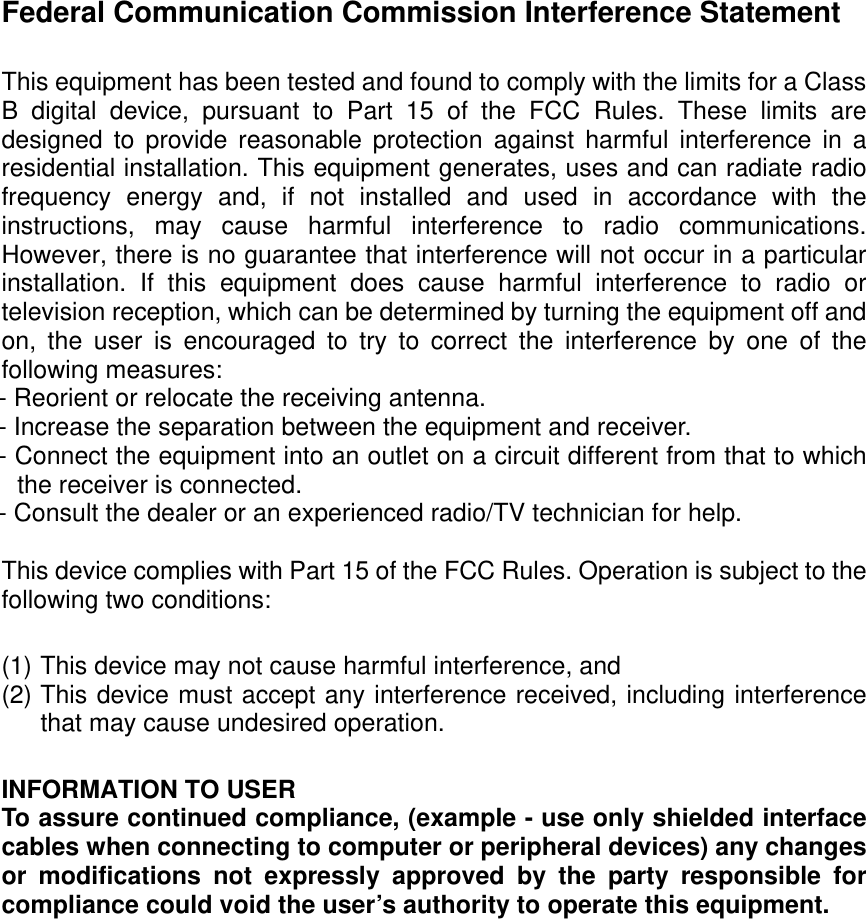  Federal Communication Commission Interference Statement  This equipment has been tested and found to comply with the limits for a Class B digital device, pursuant to Part 15 of the FCC Rules. These limits are designed to provide reasonable protection against harmful interference in a residential installation. This equipment generates, uses and can radiate radio frequency energy and, if not installed and used in accordance with the instructions, may cause harmful interference to radio communications. However, there is no guarantee that interference will not occur in a particular installation. If this equipment does cause harmful interference to radio or television reception, which can be determined by turning the equipment off and on, the user is encouraged to try to correct the interference by one of the following measures: - Reorient or relocate the receiving antenna. - Increase the separation between the equipment and receiver. - Connect the equipment into an outlet on a circuit different from that to which the receiver is connected. - Consult the dealer or an experienced radio/TV technician for help.  This device complies with Part 15 of the FCC Rules. Operation is subject to the following two conditions:    (1) This device may not cause harmful interference, and   (2) This device must accept any interference received, including interference that may cause undesired operation.  INFORMATION TO USER To assure continued compliance, (example - use only shielded interface cables when connecting to computer or peripheral devices) any changes or modifications not expressly approved by the party responsible for compliance could void the user’s authority to operate this equipment.   