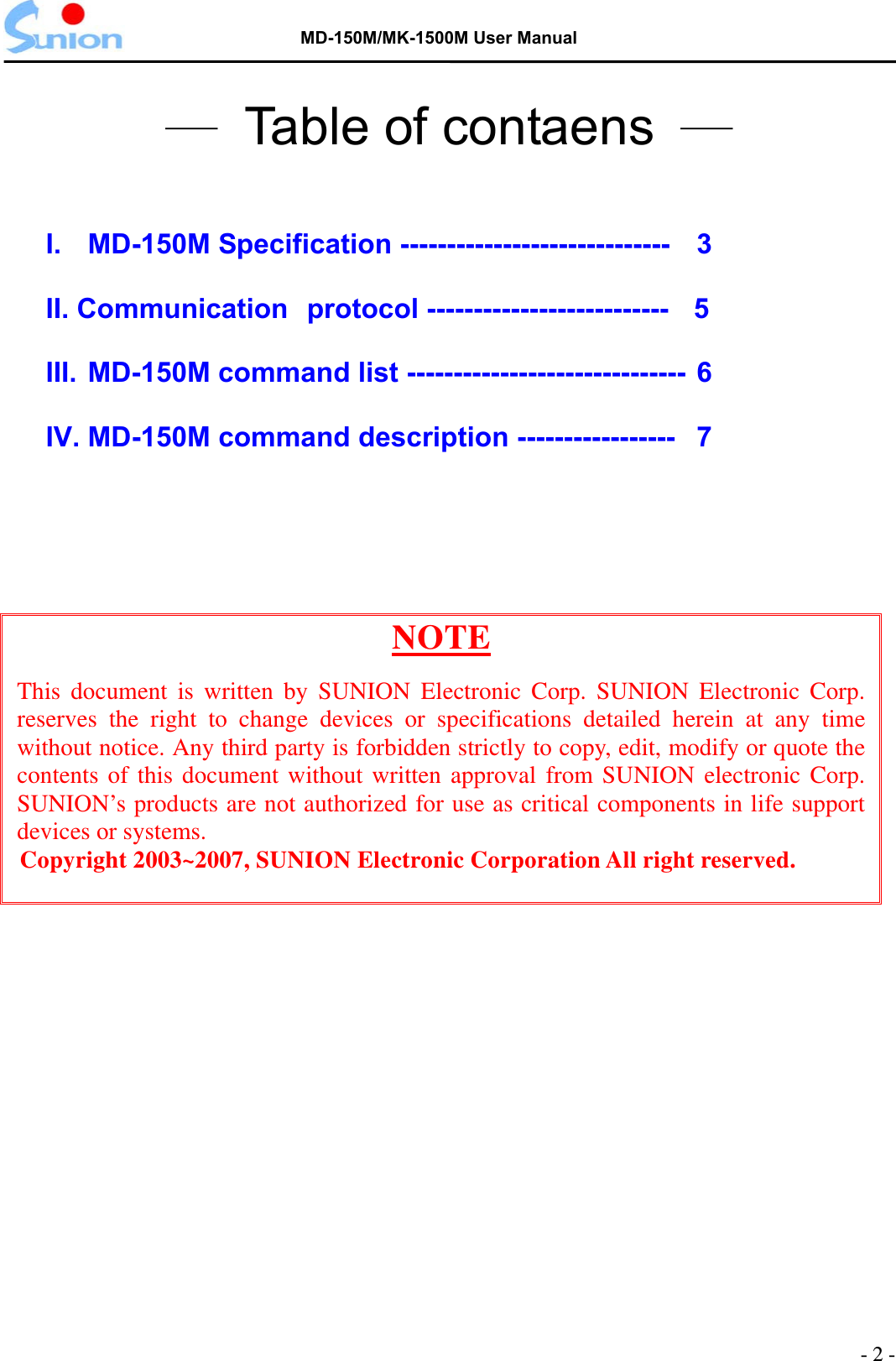   MD-150M/MK-1500M User Manual  ─  Table of contaens  ─  I.  MD-150M Specification -----------------------------    3 II. Communication protocol --------------------------   5 III. MD-150M command list ------------------------------ 6 IV. MD-150M command description -----------------   7   NOTE This document is written by SUNION Electronic Corp. SUNION Electronic Corp. reserves the right to change devices or specifications detailed herein at any time without notice. Any third party is forbidden strictly to copy, edit, modify or quote the contents of this document without written approval from SUNION electronic Corp. SUNION’s products are not authorized for use as critical components in life support devices or systems. Copyright 2003~2007, SUNION Electronic Corporation All right reserved.  - 2 - 