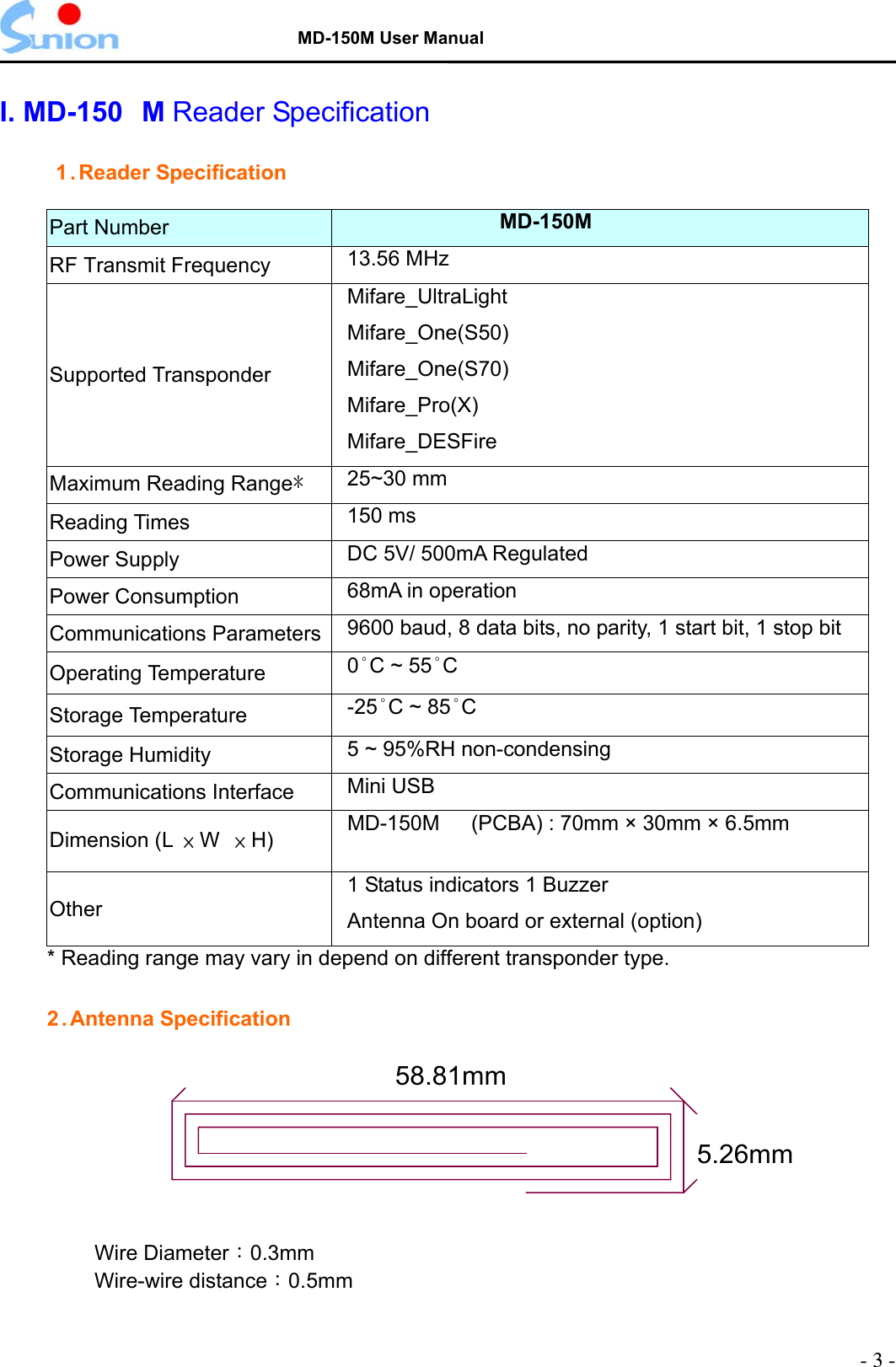   MD-150M User Manual  I. MD-150 M Reader Specification  1 .Reader Specification  Part Number  MD-150M RF Transmit Frequency  13.56 MHz Supported Transponder Mifare_UltraLight Mifare_One(S50) Mifare_One(S70) Mifare_Pro(X) Mifare_DESFire Maximum Reading Range* 25~30 mm Reading Times  150 ms Power Supply  DC 5V/ 500mA Regulated Power Consumption  68mA in operation Communications Parameters  9600 baud, 8 data bits, no parity, 1 start bit, 1 stop bit Operating Temperature  0°C ~ 55°C Storage Temperature  -25°C ~ 85°C Storage Humidity  5 ~ 95%RH non-condensing Communications Interface  Mini USB Dimension (L  × W  × H)  MD-150M      (PCBA) : 70mm × 30mm × 6.5mm  Other 1 Status indicators 1 Buzzer Antenna On board or external (option) * Reading range may vary in depend on different transponder type.  2 . Antenna Specification    58.81mm5.26mmWire Diameter：0.3mm Wire-wire distance：0.5mm  - 3 - 