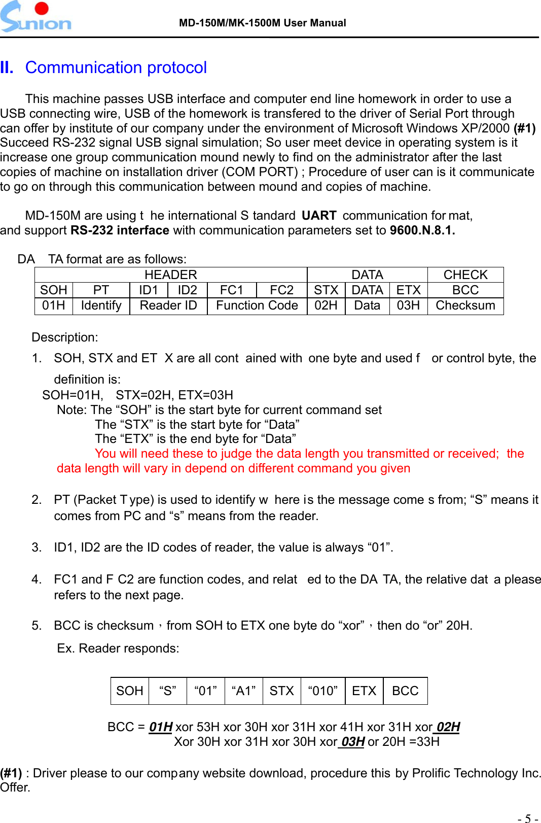   MD-150M/MK-1500M User Manual  II.  Communication protocol  This machine passes USB interface and computer end line homework in order to use a USB connecting wire, USB of the homework is transfered to the driver of Serial Port through can offer by institute of our company under the environment of Microsoft Windows XP/2000 (#1) Succeed RS-232 signal USB signal simulation; So user meet device in operating system is it increase one group communication mound newly to find on the administrator after the last copies of machine on installation driver (COM PORT) ; Procedure of user can is it communicate to go on through this communication between mound and copies of machine.    MD-150M are using t he international S tandard UART  communication for mat, and support RS-232 interface with communication parameters set to 9600.N.8.1.       DA TA format are as follows: HEADER DATA CHECK SOH PT  ID1 ID2 FC1 FC2 STX DATA ETX  BCC 01H  Identify  Reader ID  Function Code 02H Data 03H  Checksum      Description: 1.  SOH, STX and ET X are all cont ained with  one byte and used f or control byte, the definition is:    SOH=01H,  STX=02H, ETX=03H Note: The “SOH” is the start byte for current command set   The “STX” is the start byte for “Data”   The “ETX” is the end byte for “Data”  You will need these to judge the data length you transmitted or received;   the data length will vary in depend on different command you given  2.  PT (Packet T ype) is used to identify w here is the message come s from; “S” means it comes from PC and “s” means from the reader.  3.  ID1, ID2 are the ID codes of reader, the value is always “01”.  4.  FC1 and F C2 are function codes, and relat ed to the DA TA, the relative dat a please refers to the next page.  5.  BCC is checksum，from SOH to ETX one byte do “xor”，then do “or” 20H. Ex. Reader responds:  SOH “S” “01” “A1” STX “010” ETX BCC  BCC = 01H xor 53H xor 30H xor 31H xor 41H xor 31H xor 02HXor 30H xor 31H xor 30H xor 03H or 20H =33H    (#1) : Driver please to our company website download, procedure this by Prolific Technology Inc.   Offer. - 5 - 