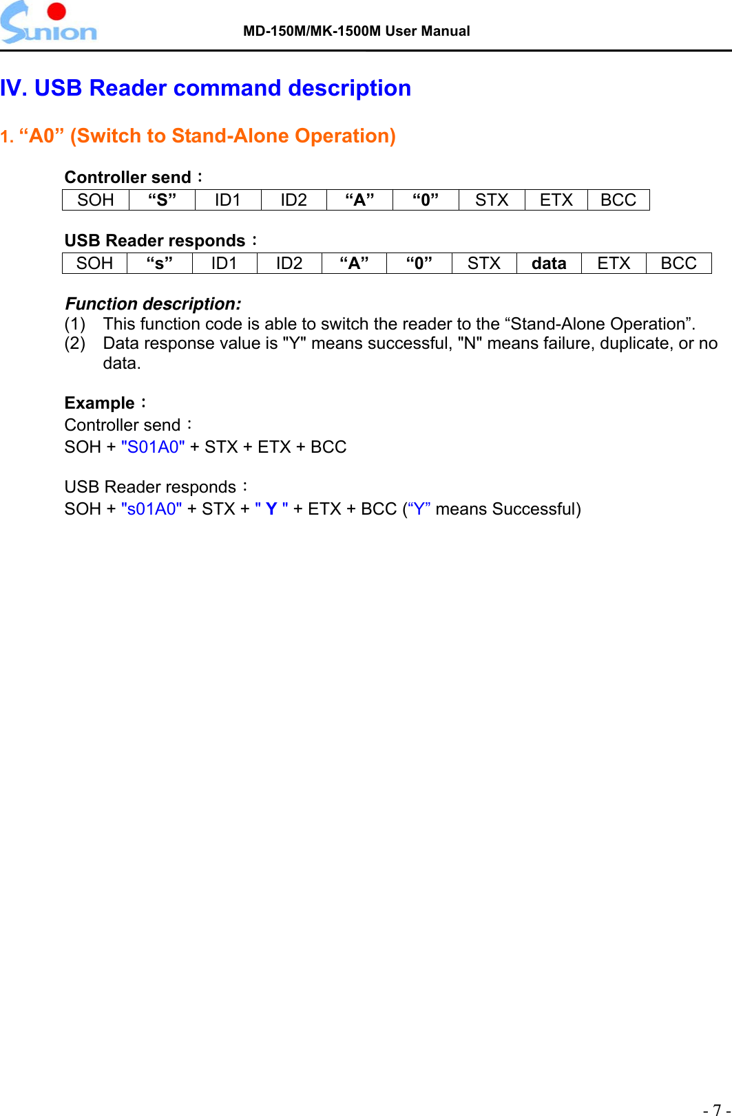   MD-150M/MK-1500M User Manual  IV. USB Reader command description  1. “A0” (Switch to Stand-Alone Operation)  Controller send： SOH “S”  ID1 ID2 “A” “0” STX ETX BCC  USB Reader responds： SOH   “s”   ID1   ID2  “A” “0”  STX  data ETX   BCC  Function description: (1)  This function code is able to switch the reader to the “Stand-Alone Operation”. (2)    Data response value is &quot;Y&quot; means successful, &quot;N&quot; means failure, duplicate, or no data.  Example： Controller send：  SOH + &quot;S01A0&quot; + STX + ETX + BCC    USB Reader responds： SOH + &quot;s01A0&quot; + STX + &quot; Y &quot; + ETX + BCC (“Y” means Successful)  - 7 - 