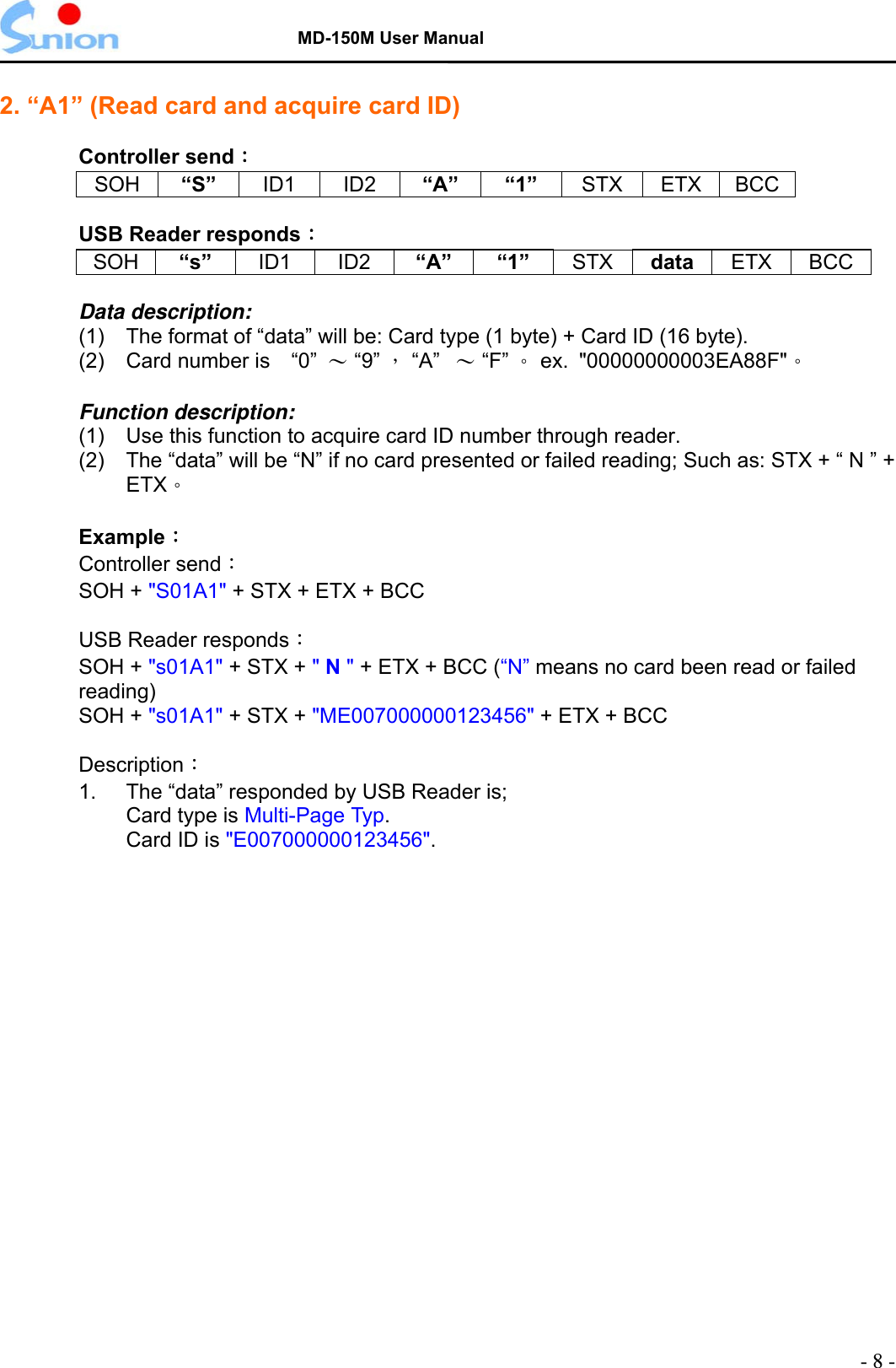   MD-150M User Manual  2. “A1” (Read card and acquire card ID)  Controller send： SOH “S”  ID1 ID2 “A” “1” STX ETX BCC  USB Reader responds： SOH   “s”   ID1   ID2  “A” “1”  STX  data ETX   BCC  Data description: (1)  The format of “data” will be: Card type (1 byte) + Card ID (16 byte). (2)  Card number is    “0”  ～ “9” ， “A”  ～ “F” 。 ex. &quot;00000000003EA88F&quot;。  Function description: (1)  Use this function to acquire card ID number through reader. (2)    The “data” will be “N” if no card presented or failed reading; Such as: STX + “ N ” + ETX。  Example： Controller send：  SOH + &quot;S01A1&quot; + STX + ETX + BCC     USB Reader responds： SOH + &quot;s01A1&quot; + STX + &quot; N &quot; + ETX + BCC (“N” means no card been read or failed reading) SOH + &quot;s01A1&quot; + STX + &quot;ME007000000123456&quot; + ETX + BCC     Description： 1.   The “data” responded by USB Reader is; Card type is Multi-Page Typ. Card ID is &quot;E007000000123456&quot;.  - 8 - 