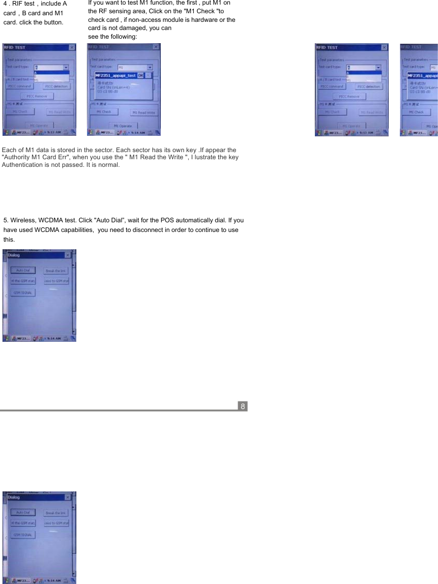                        Each of M1 data is stored in the sector. Each sector has its own key .If appear the  &quot;Authority M1 Card Err&quot;, when you use the &quot; M1 Read the Write &quot;, I lustrate the key Authentication is not passed. It is normal.                                   4 . RIF test，include A card，B card and M1  card. click the button. If you want to test M1 function, the first , put M1 on the RF sensing area, Click on the &quot;M1 Check &quot;to check card , if non-access module is hardware or the card is not damaged, you can  see the following: 5. Wireless, WCDMA test. Click &quot;Auto Dial”, wait for the POS automatically dial. If you  have used WCDMA capabilities,  you need to disconnect in order to continue to use  this. 