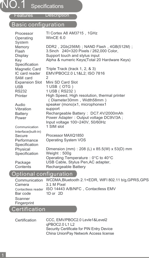  NO.1 Specifications   Features    Processor Operating System Memory Flash Display Key Specification Magnetic Card IC card reader SAM card Expansion Slot USB RS232 Printer  Audio Vibration Battery Power  Communication Interface(built-in) Secure Performance Specification Physical Specification  Package Contents   Communication Camera Contactless reader Bar code Scanner Fingerprint    Certification Description    TI Cortex A8 AM3715，1GHz WinCE 6.0  DDR2，2Gb(256M)；NAND Flash，4GB(512M)； 3.5inch   240×320 Pixels / 262,000 Color,  Support touch and stylus input Alpha &amp; numeric Keys(Total 20 Hardware Keys)  Triple Track (track 1, 2, &amp; 3) EMV/PBOC2.0 L1&amp;L2; ISO 7816 2 Mini SD Card Slot 1 USB （OTG） 1 USB（RS232） High Speed, High resolution, thermal printer  （Diameter30mm，Width58mm） speaker (mono)x1, microphonex1 support Rechargeable Battery： DC7.4V/2000mAh Power Adapter：Output voltage DC9V/3A ;  Input voltage 100~240V, 50/60Hz 1 SIM slot  Processor MAXQ1850 Operating System VOS  Dimension (mm)：208 (L) x 85.5(W) x 53(D) mm  Weight：500g Operating Temperature：0°C to 40°C USB Cable, Stylus Pen,AC adapter,  Rechargeable Battery    WCDMA,Bluetooth 2.1+EDR, WIFI 802.11 b/g,GPRS,GPS 3.1 M Pixel ISO 14443 A/B/NFC，Contactless EMV 1D or  2D      CCC, EMV/PBOC2.0 Levle1&amp;Level2  qPBOC2.0 L1 L2 Security Certificate for PIN Entry Device China UnionPay Network Access license        