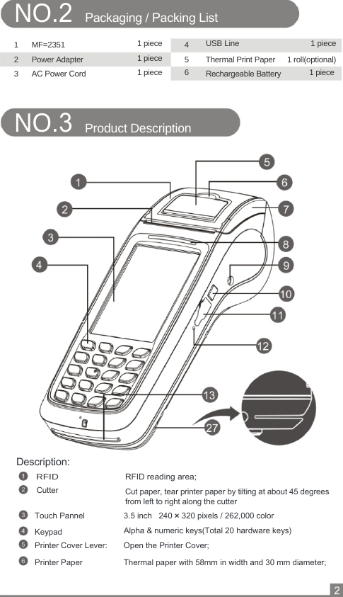  NO.2 Packaging / Packing List   1 MF=2351  1 piece  4        USB Line 1 piece 2 Power Adapter  1 piece  5        Thermal Print Paper  1 roll(optional) 3  AC Power Cord  1 piece  6        Rechargeable Battery  1 piece  NO.3                       Description: RFID Cutter     Product Description        1           RFID reading area; Cut paper, tear printer paper by tilting at about 45 degrees from left to right along the cutter Touch Pannel  3.5 inch   240 × 320 pixels / 262,000 color  Keypad  Alpha &amp; numeric keys(Total 20 hardware keys) Printer Cover Lever:  Open the Printer Cover; Printer Paper  Thermal paper with 58mm in width and 30 mm diameter; 