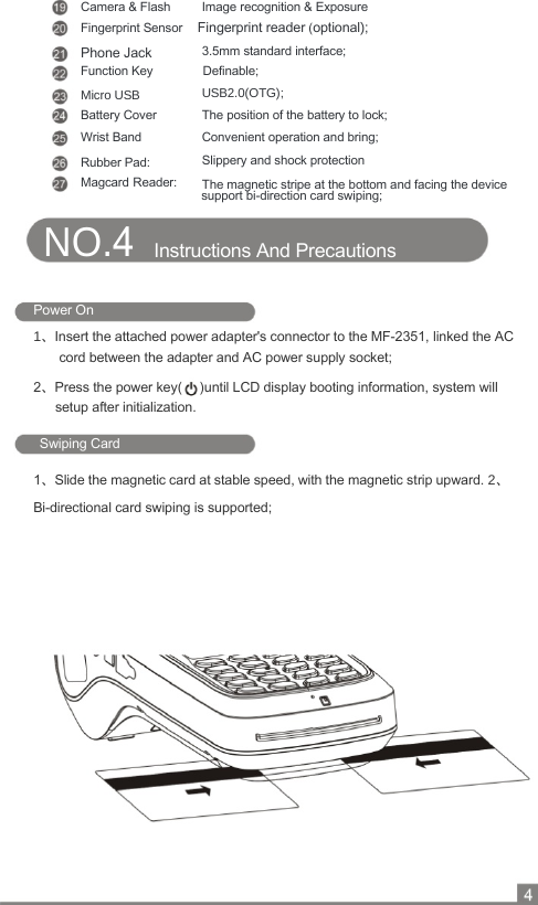    Camera &amp; Flash  Image recognition &amp; Exposure  Fingerprint Sensor    Fingerprint reader (optional);  Phone Jack  3.5mm standard interface;  Function Key  Definable;  Micro USB  USB2.0(OTG);  Battery Cover  The position of the battery to lock;  Wrist Band  Convenient operation and bring;  Rubber Pad:  Slippery and shock protection   Magcard Reader:  The magnetic stripe at the bottom and facing the device support bi-direction card swiping; NO.4   Instructions And Precautions   Power On 1、Insert the attached power adapter&apos;s connector to the MF-2351, linked the AC cord between the adapter and AC power supply socket; 2、Press the power key(  )until LCD display booting information, system will setup after initialization.  Swiping Card  1、Slide the magnetic card at stable speed, with the magnetic strip upward. 2、Bi-directional card swiping is supported;  