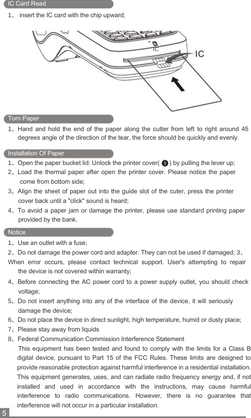  IC Card Read  1、 insert the IC card with the chip upward;      IC          Torn Paper  1、Hand  and  hold  the  end  of  the  paper  along  the  cutter  from  left  to  right  around  45    degrees angle of the direction of the tear, the force should be quickly and evenly.   Installation Of Paper  1、Open the paper bucket lid: Unlock the printer cover(   ) by pulling the lever up;  2、Load the thermal paper after open  the  printer cover. Please notice the paper    come from bottom side;  3、Align the  sheet of paper out into the guide slot of the cuter,  press the printer    cover back until a &quot;click&quot; sound is heard;  4、To avoid a  paper jam or  damage the printer, please  use standard printing  paper    provided by the bank.  Notice  1、Use an outlet with a fuse;  2、Do not damage the power cord and adapter. They can not be used if damaged; 3、When  error  occurs,  please  contact  technical  support.  User&apos;s  attempting  to  repair    the device is not covered within warranty;  4、Before connecting the  AC power cord  to a power supply outlet,  you  should  check    voltage;  5、Do not insert  anything into  any of the interface of the device, it will seriously    damage the device;  6、Do not place the device in direct sunlight, high temperature, humid or dusty place;  7、Please stay away from liquids 8、Federal Communication Commission Interference Statement       This equipment has been  tested  and found to comply  with  the  limits  for  a  Class  B digital device, pursuant to Part 15  of  the  FCC  Rules.  These  limits  are  designed  to provide reasonable protection against harmful interference in a residential installation. This equipment generates, uses, and can radiate radio frequency energy and, if not installed  and  used  in  accordance  with  the  instructions,  may  cause  harmful interference  to  radio  communications.  However,  there  is  no  guarantee  that interference will not occur in a particular installation.   