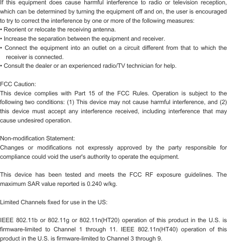  If  this  equipment  does  cause  harmful  interference  to  radio  or  television  reception, which can be determined by turning the equipment off and on, the user is encouraged to try to correct the interference by one or more of the following measures: • Reorient or relocate the receiving antenna. • Increase the separation between the equipment and receiver. •  Connect  the  equipment  into  an  outlet  on  a  circuit  different  from  that  to  which  the receiver is connected. • Consult the dealer or an experienced radio/TV technician for help.  FCC Caution: This  device  complies  with  Part  15  of  the  FCC  Rules.  Operation  is  subject  to  the following two conditions: (1) This device may not cause harmful interference, and (2) this  device  must  accept  any  interference  received,  including  interference  that  may cause undesired operation.  Non-modification Statement: Changes  or  modifications  not  expressly  approved  by  the  party  responsible  for compliance could void the user&apos;s authority to operate the equipment.  This  device  has  been  tested  and  meets  the  FCC  RF  exposure  guidelines.  The maximum SAR value reported is 0.240 w/kg.  Limited Channels fixed for use in the US:   IEEE  802.11b  or  802.11g  or  802.11n(HT20)  operation  of  this  product  in  the  U.S.  is firmware-limited  to  Channel  1  through  11.  IEEE  802.11n(HT40)  operation  of  this product in the U.S. is firmware-limited to Channel 3 through 9. 