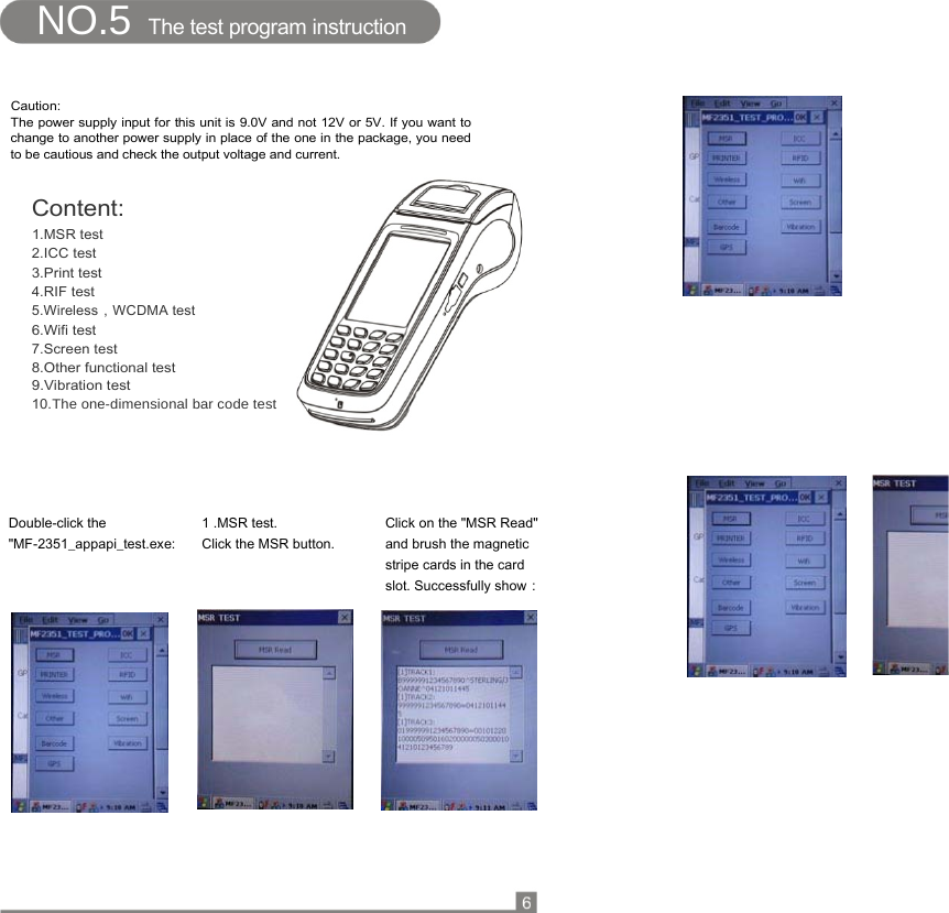   NO.5  The test program instruction   Caution:  The power supply input for this unit is 9.0V and not 12V or 5V. If you want to change to another power supply in place of the one in the package, you need to be cautious and check the output voltage and current.   Content:  1.MSR test  2.ICC test  3.Print test  4.RIF test  5.Wireless，WCDMA test  6.Wifi test  7.Screen test  8.Other functional test  9.Vibration test  10.The one-dimensional bar code test                                  Double-click the  &quot;MF-2351_appapi_test.exe: 1 .MSR test.  Click the MSR button. Click on the &quot;MSR Read&quot; and brush the magnetic stripe cards in the card slot. Successfully show：