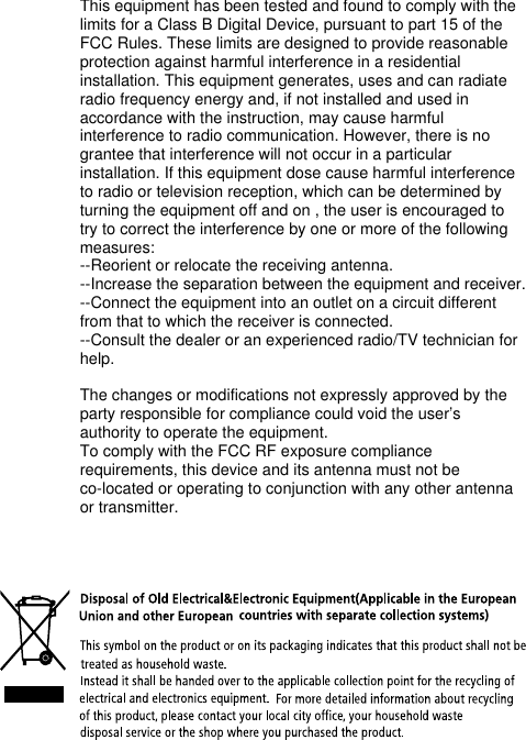 This equipment has been tested and found to comply with the limits for a Class B Digital Device, pursuant to part 15 of the FCC Rules. These limits are designed to provide reasonable protection against harmful interference in a residential installation. This equipment generates, uses and can radiate radio frequency energy and, if not installed and used in accordance with the instruction, may cause harmful interference to radio communication. However, there is no grantee that interference will not occur in a particular installation. If this equipment dose cause harmful interference to radio or television reception, which can be determined by turning the equipment off and on , the user is encouraged to try to correct the interference by one or more of the following measures:--Reorient or relocate the receiving antenna.--Increase the separation between the equipment and receiver.--Connect the equipment into an outlet on a circuit different from that to which the receiver is connected.--Consult the dealer or an experienced radio/TV technician for help.The changes or modifications not expressly approved by the party responsible for compliance could void the user’s authority to operate the equipment.To comply with the FCC RF exposure compliance requirements, this device and its antenna must not be co-located or operating to conjunction with any other antenna or transmitter.