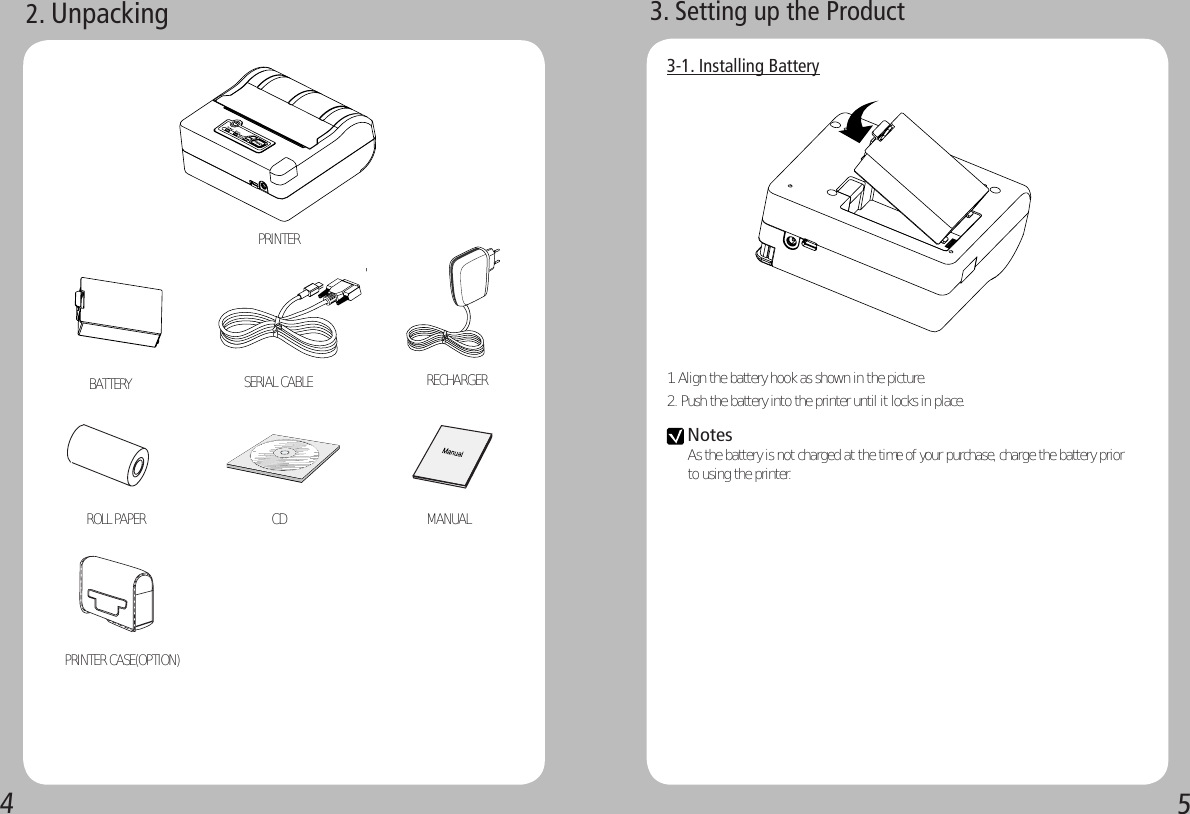 452. UnpackingPRINTER BATTERY  SERIAL CABLE ROLL PAPER CD   MANUAL  PRINTER CASE(OPTION) RECHARGER3. Setting up the Product3-1. Installing Battery1. Align the battery hook as shown in the picture.2. Push the battery into the printer until it locks in place.Notes As the battery is not charged at the time of your purchase, charge the battery prior to using the printer.