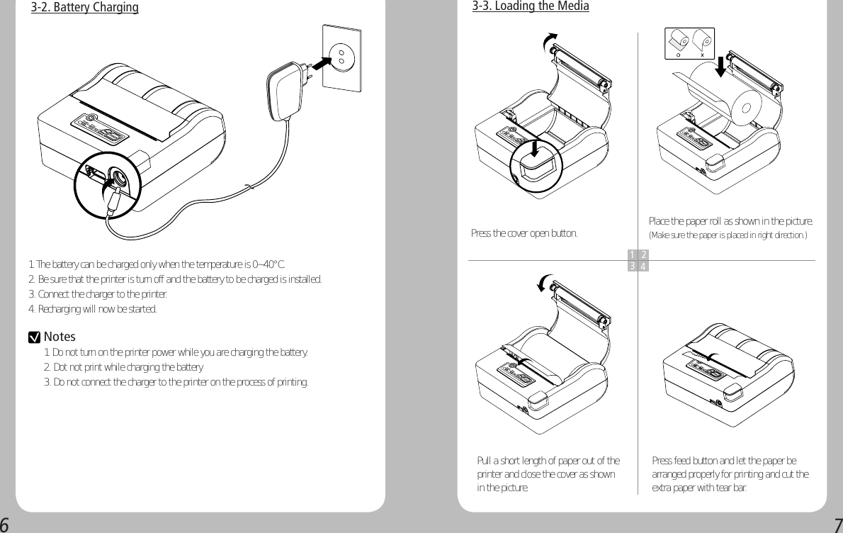 673-2. Battery Charging1. The battery can be charged only when the temperature is 0~40°C.2. Be sure that the printer is turn off and the battery to be charged is installed.3. Connect the charger to the printer.4. Recharging will now be started.3-3. Loading the Media1 234Press the cover open button. Place the paper roll as shown in the picture. (Make sure the paper is placed in right direction.)Pull a short length of paper out of the printer and close the cover as shown in the picture.Press feed button and let the paper be arranged properly for printing and cut the extra paper with tear bar. Notes 1. Do not turn on the printer power while you are charging the battery.2. Dot not print while charging the battery3. Do not connect the charger to the printer on the process of printing. 