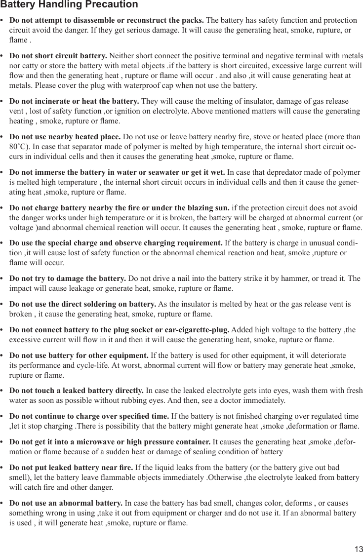 13Battery Handling PrecautionDo not attempt to disassemble or reconstruct the packs.•  The battery has safety function and protection circuit avoid the danger. If they get serious damage. It will cause the generating heat, smoke, rupture, or ame .Do not short circuit battery.•  Neither short connect the positive terminal and negative terminal with metals nor catty or store the battery with metal objects .if the battery is short circuited, excessive large current will ow and then the generating heat , rupture or ame will occur . and also ,it will cause generating heat at metals. Please cover the plug with waterproof cap when not use the battery.Do not incinerate or heat the battery. • They will cause the melting of insulator, damage of gas release vent , lost of safety function ,or ignition on electrolyte. Above mentioned matters will cause the generating heating , smoke, rupture or ame.Do not use nearby heated place.•  Do not use or leave battery nearby re, stove or heated place (more than 80˚C). In case that separator made of polymer is melted by high temperature, the internal short circuit oc-curs in individual cells and then it causes the generating heat ,smoke, rupture or ame.Do not immerse the battery in water or seawater or get it wet.•  In case that depredator made of polymer is melted high temperature , the internal short circuit occurs in individual cells and then it cause the gener-ating heat ,smoke, rupture or ame.Donotchargebatterynearbythereorundertheblazingsun.• if the protection circuit does not avoid the danger works under high temperature or it is broken, the battery will be charged at abnormal current (or voltage )and abnormal chemical reaction will occur. It causes the generating heat , smoke, rupture or ame.Do use the special charge and observe charging requirement. • If the battery is charge in unusual condi-tion ,it will cause lost of safety function or the abnormal chemical reaction and heat, smoke ,rupture or ame will occur.Do not try to damage the battery.•  Do not drive a nail into the battery strike it by hammer, or tread it. The impact will cause leakage or generate heat, smoke, rupture or ame.Do not use the direct soldering on battery.•  As the insulator is melted by heat or the gas release vent is broken , it cause the generating heat, smoke, rupture or ame.Do not connect battery to the plug socket or car-cigarette-plug.•  Added high voltage to the battery ,the excessive current will ow in it and then it will cause the generating heat, smoke, rupture or ame.Do not use battery for other equipment.•  If the battery is used for other equipment, it will deteriorate its performance and cycle-life. At worst, abnormal current will ow or battery may generate heat ,smoke, rupture or ame.Do not touch a leaked battery directly. • In case the leaked electrolyte gets into eyes, wash them with fresh water as soon as possible without rubbing eyes. And then, see a doctor immediately.Donotcontinuetochargeoverspeciedtime.•  If the battery is not nished charging over regulated time ,let it stop charging .There is possibility that the battery might generate heat ,smoke ,deformation or ame.Do not get it into a microwave or high pressure container.•  It causes the generating heat ,smoke ,defor-mation or ame because of a sudden heat or damage of sealing condition of batteryDonotputleakedbatterynearre.•  If the liquid leaks from the battery (or the battery give out bad smell), let the battery leave ammable objects immediately .Otherwise ,the electrolyte leaked from battery will catch re and other danger.Do not use an abnormal battery.•  In case the battery has bad smell, changes color, deforms , or causes something wrong in using ,take it out from equipment or charger and do not use it. If an abnormal battery is used , it will generate heat ,smoke, rupture or ame.