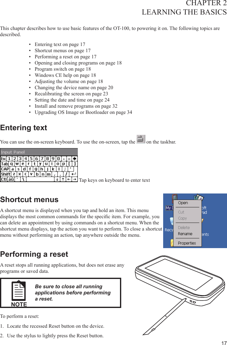 17CHAPTER 2LEARNING THE BASICS  This chapter describes how to use basic features of the OT-100, to powering it on. The following topics are described. Entering text on page 1•  7Shortcut menus on page 1•  7Performing a reset on page 1•  7Opening and closing programs on page 1•  8Program switch on page 1•  8Windows CE help on page 1•  8Adjusting the volume on page 1•  8Changing the device name on page 2•  0Recalibrating the screen on page 2•  3Setting the date and time on page 2•  4Install and remove programs on page 3•  2Upgrading OS Image or Bootloader on page 3•  4Entering textYou can use the on-screen keyboard. To use the on-screen, tap the   on the taskbar. Tap keys on keyboard to enter textShortcut menusA shortcut menu is displayed when you tap and hold an item. This menu displays the most common commands for the specic item. For example, you can delete an appointment by using commands on a shortcut menu. When the shortcut menu displays, tap the action you want to perform. To close a shortcut menu without performing an action, tap anywhere outside the menu.Performing a resetA reset stops all running applications, but does not erase any programs or saved data.NOTEBe sure to close all running applications before performing a reset.To perform a reset:Locate the recessed Reset button on the device.1. Use the stylus to lightly press the Reset button.2. 