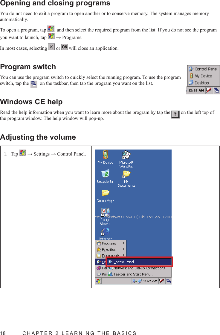 18  CHAPTER 2 LEARNING THE BASICSOpening and closing programsYou do not need to exit a program to open another or to conserve memory. The system manages memory automatically.To open a program, tap  , and then select the required program from the list. If you do not see the program you want to launch, tap   → Programs.In most cases, selecting   or   will close an application.Program switchYou can use the program switch to quickly select the running program. To use the program switch, tap the    on the taskbar, then tap the program you want on the list.Windows CE helpRead the help information when you want to learn more about the program by tap the   on the left top of the program window. The help window will pop-up.Adjusting the volumeTap 1.   → Settings → Control Panel.