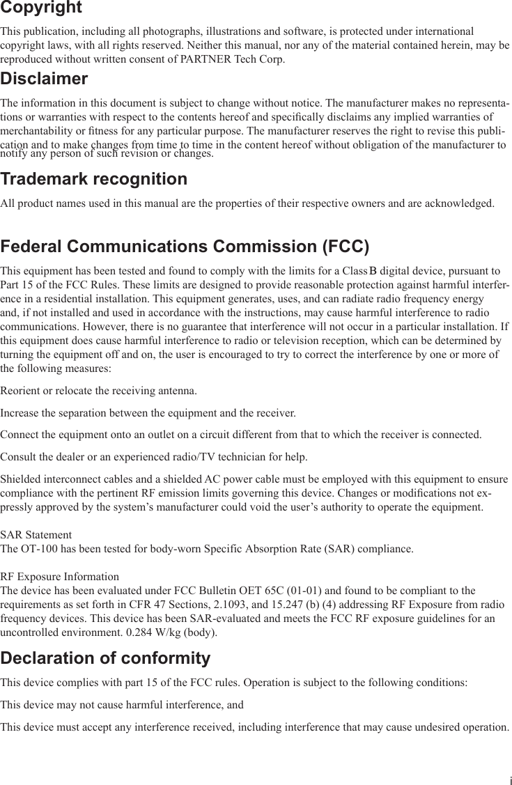 iCopyrightThis publication, including all photographs, illustrations and software, is protected under international copyright laws, with all rights reserved. Neither this manual, nor any of the material contained herein, may be reproduced without written consent of PARTNER Tech Corp. DisclaimerThe information in this document is subject to change without notice. The manufacturer makes no representa-tions or warranties with respect to the contents hereof and specically disclaims any implied warranties of merchantability or tness for any particular purpose. The manufacturer reserves the right to revise this publi-cation and to make changes from time to time in the content hereof without obligation of the manufacturer to notify any person of such revision or changes.  Trademark recognitionAll product names used in this manual are the properties of their respective owners and are acknowledged.Federal Communications Commission (FCC)This equipment has been tested and found to comply with the limits for a Class B digital device, pursuant to Part 15 of the FCC Rules. These limits are designed to provide reasonable protection against harmful interfer-ence in a residential installation. This equipment generates, uses, and can radiate radio frequency energy and, if not installed and used in accordance with the instructions, may cause harmful interference to radio communications. However, there is no guarantee that interference will not occur in a particular installation. If this equipment does cause harmful interference to radio or television reception, which can be determined by turning the equipment off and on, the user is encouraged to try to correct the interference by one or more of the following measures:Reorient or relocate the receiving antenna.Increase the separation between the equipment and the receiver.Connect the equipment onto an outlet on a circuit different from that to which the receiver is connected.Consult the dealer or an experienced radio/TV technician for help.Shielded interconnect cables and a shielded AC power cable must be employed with this equipment to ensure compliance with the pertinent RF emission limits governing this device. Changes or modications not ex-pressly approved by the system’s manufacturer could void the user’s authority to operate the equipment. SAR StatementThe OT-100 has been tested for body-worn Specific Absorption Rate (SAR) compliance. RF Exposure InformationThe device has been evaluated under FCC Bulletin OET 65C (01-01) and found to be compliant to the requirements as set forth in CFR 47 Sections, 2.1093, and 15.247 (b) (4) addressing RF Exposure from radio frequency devices. This device has been SAR-evaluated and meets the FCC RF exposure guidelines for anuncontrolled environment. 0.284 W/kg (body).   Declaration of conformityThis device complies with part 15 of the FCC rules. Operation is subject to the following conditions:This device may not cause harmful interference, andThis device must accept any interference received, including interference that may cause undesired operation.
