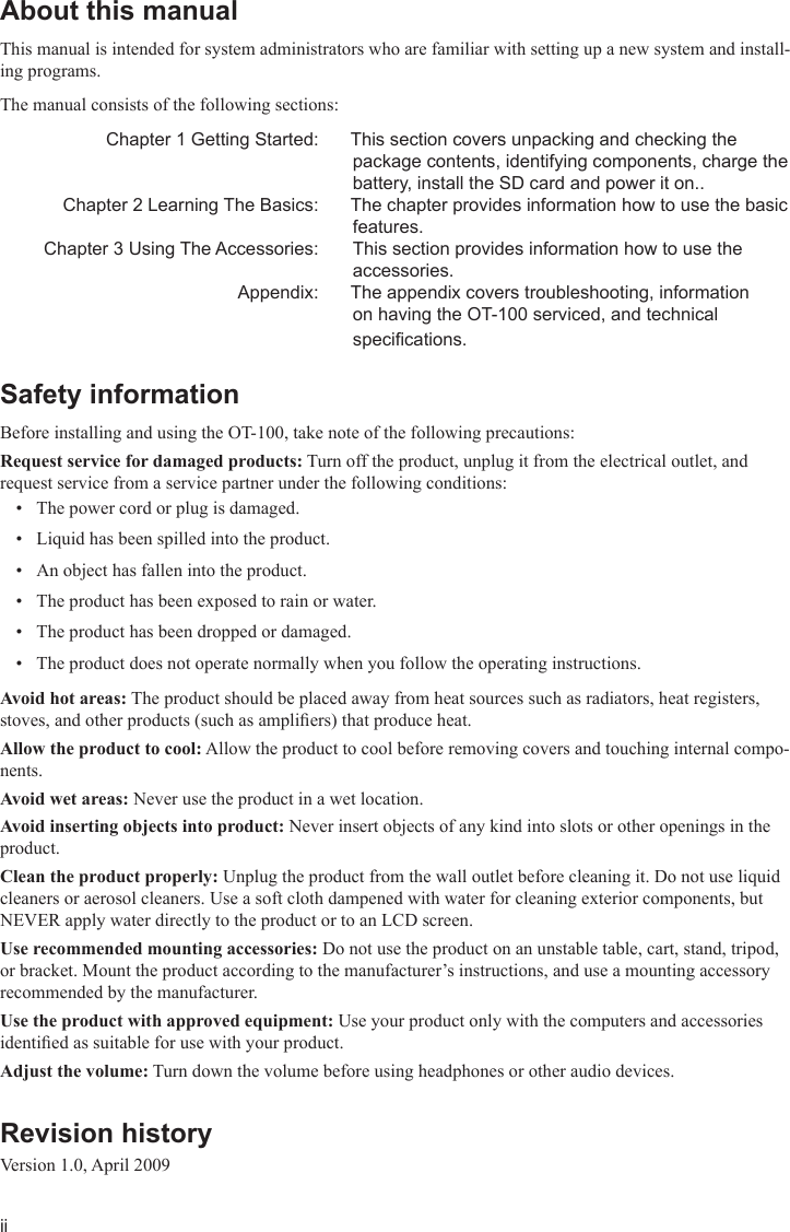 iiAbout this manual This manual is intended for system administrators who are familiar with setting up a new system and install-ing programs. The manual consists of the following sections:   Chapter 1 Getting Started:  This section covers unpacking and checking the package contents, identifying components, charge the battery, install the SD card and power it on..  Chapter 2 Learning The Basics:  The chapter provides information how to use the basic features.  Chapter 3 Using The Accessories:   This section provides information how to use the accessories.  Appendix:  The appendix covers troubleshooting, information on having the OT-100 serviced, and technical specications. Safety information Before installing and using the OT-100, take note of the following precautions:Request service for damaged products: Turn off the product, unplug it from the electrical outlet, and request service from a service partner under the following conditions:The power cord or plug is damaged.• Liquid has been spilled into the product.• An object has fallen into the product.• The product has been exposed to rain or water.• The product has been dropped or damaged.• The product does not operate normally when you follow the operating instructions.• Avoid hot areas: The product should be placed away from heat sources such as radiators, heat registers, stoves, and other products (such as ampliers) that produce heat.Allow the product to cool: Allow the product to cool before removing covers and touching internal compo-nents.Avoid wet areas: Never use the product in a wet location.Avoid inserting objects into product: Never insert objects of any kind into slots or other openings in the product.Clean the product properly: Unplug the product from the wall outlet before cleaning it. Do not use liquid cleaners or aerosol cleaners. Use a soft cloth dampened with water for cleaning exterior components, but NEVER apply water directly to the product or to an LCD screen.Use recommended mounting accessories: Do not use the product on an unstable table, cart, stand, tripod, or bracket. Mount the product according to the manufacturer’s instructions, and use a mounting accessory recommended by the manufacturer.Use the product with approved equipment: Use your product only with the computers and accessories identied as suitable for use with your product.Adjust the volume: Turn down the volume before using headphones or other audio devices.Revision history Version 1.0, April 2009