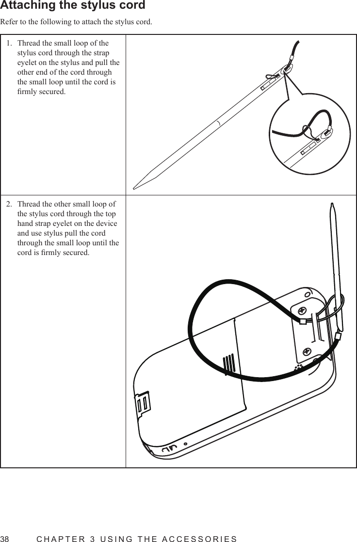 38  CHAPTER 3 USING THE ACCESSORIESAttaching the stylus cordRefer to the following to attach the stylus cord.Thread the small loop of the 1. stylus cord through the strap eyelet on the stylus and pull the  other end of the cord through the small loop until the cord is rmly secured.Thread the other small loop of 2. the stylus cord through the top hand strap eyelet on the device and use stylus pull the cord through the small loop until the cord is rmly secured.