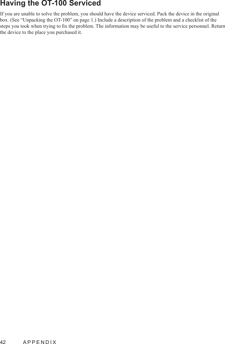 42  APPENDIXHaving the OT-100 Serviced If you are unable to solve the problem, you should have the device serviced. Pack the device in the original box. (See “Unpacking the OT-100” on page 1.) Include a description of the problem and a checklist of the steps you took when trying to x the problem. The information may be useful to the service personnel. Return the device to the place you purchased it.