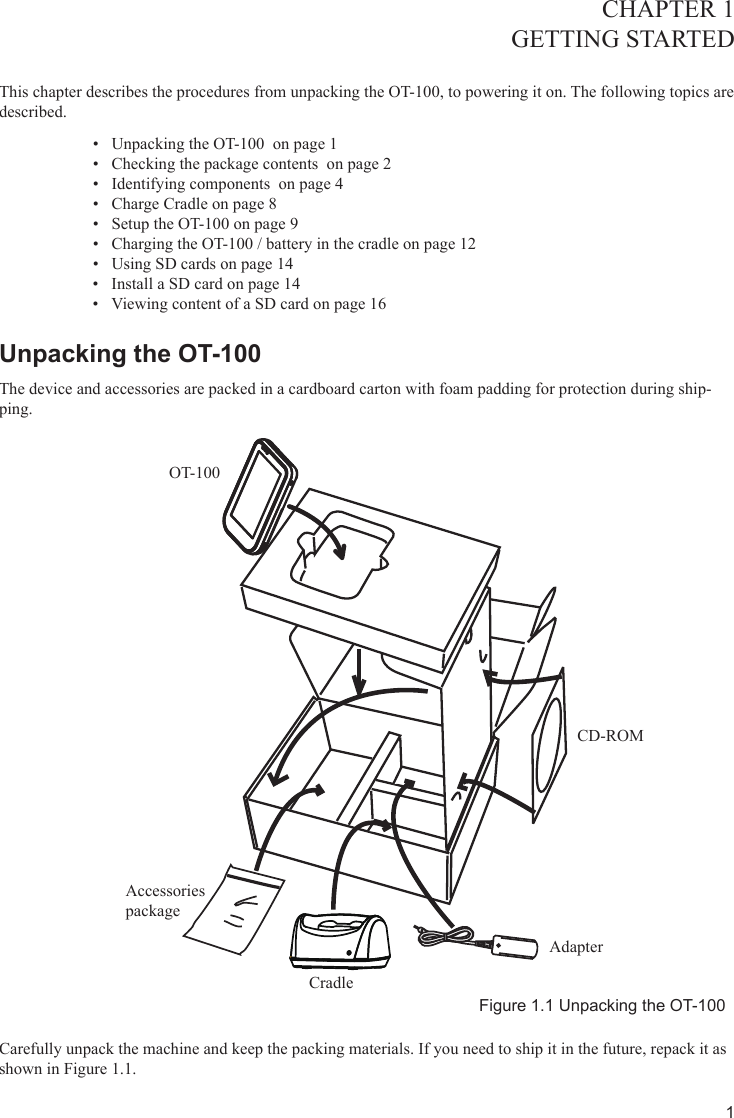 1CHAPTER 1GETTING STARTED This chapter describes the procedures from unpacking the OT-100, to powering it on. The following topics are described. Unpacking the OT-100  on page •  1Checking the package contents  on page •  2Identifying components  on page •  4Charge Cradle on page •  8Setup the OT-100 on page •  9Charging the OT-100 / battery in the cradle on page 1•  2Using SD cards on page 1•  4Install a SD card on page 1•  4Viewing content of a SD card on page 1•  6Unpacking the OT-100 The device and accessories are packed in a cardboard carton with foam padding for protection during ship-ping. Figure 1.1 Unpacking the OT-100Carefully unpack the machine and keep the packing materials. If you need to ship it in the future, repack it as shown in Figure 1.1.OT-100Accessories packageCradleAdapterCD-ROM