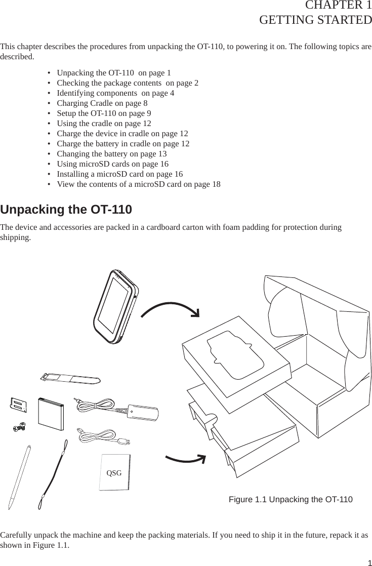 1CHAPTER 1GETTING STARTED This chapter describes the procedures from unpacking the OT-110, to powering it on. The following topics are described. •  Unpacking the OT-110  on page 1•  Checking the package contents  on page 2•  Identifying components  on page 4•  Charging Cradle on page 8•  Setup the OT-110 on page 9•  Using the cradle on page 12•  Charge the device in cradle on page 12•  Charge the battery in cradle on page 12•  Changing the battery on page 13•  Using microSD cards on page 16•  Installing a microSD card on page 16•  View the contents of a microSD card on page 18Unpacking the OT-110 The device and accessories are packed in a cardboard carton with foam padding for protection during shipping. Figure 1.1 Unpacking the OT-110Carefully unpack the machine and keep the packing materials. If you need to ship it in the future, repack it as shown in Figure 1.1.QSG