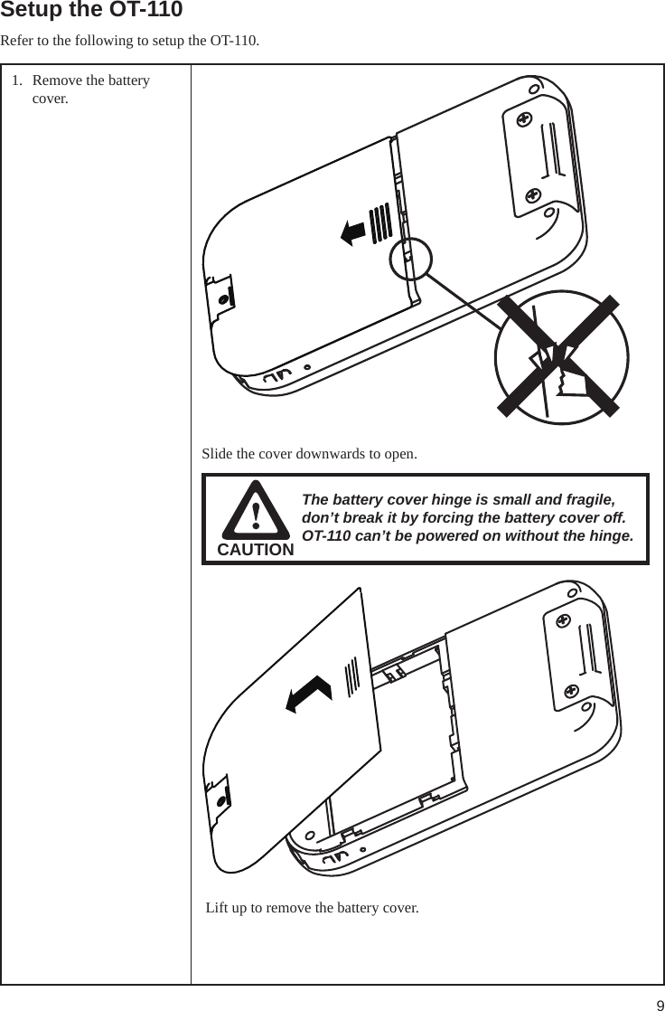 9Setup the OT-110Refer to the following to setup the OT-110. 1.  Remove the battery cover. Slide the cover downwards to open.CAUTIONThe battery cover hinge is small and fragile, don’t break it by forcing the battery cover off. OT-110 can’t be powered on without the hinge. Lift up to remove the battery cover.