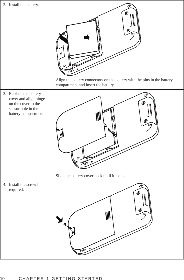 10  CHAPTER 1 GETTING STARTED2.  Install the battery.Align the battery connectors on the battery with the pins in the battery compartment and insert the battery.3.  Replace the battery cover and align hinge on the cover to the sensor hole in the battery compartment.Slide the battery cover back until it locks.4.  Install the screw if required.