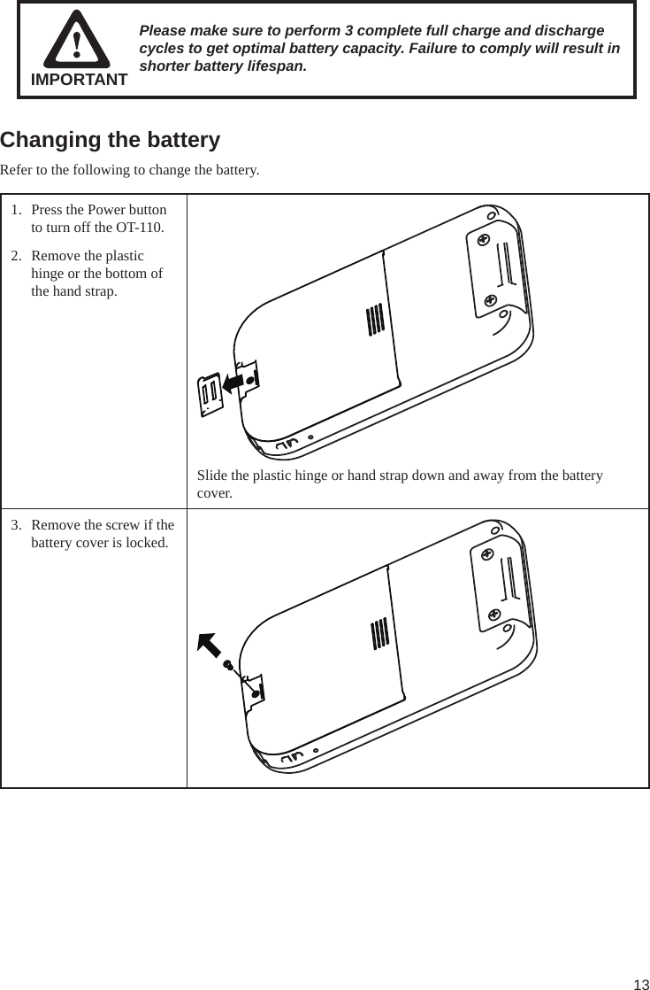 13Changing the batteryRefer to the following to change the battery.1.  Press the Power button to turn off the OT-110.2.  Remove the plastic hinge or the bottom of the hand strap.Slide the plastic hinge or hand strap down and away from the battery cover.3.  Remove the screw if the battery cover is locked. Please make sure to perform 3 complete full charge and discharge cycles to get optimal battery capacity. Failure to comply will result in shorter battery lifespan.IMPORTANT