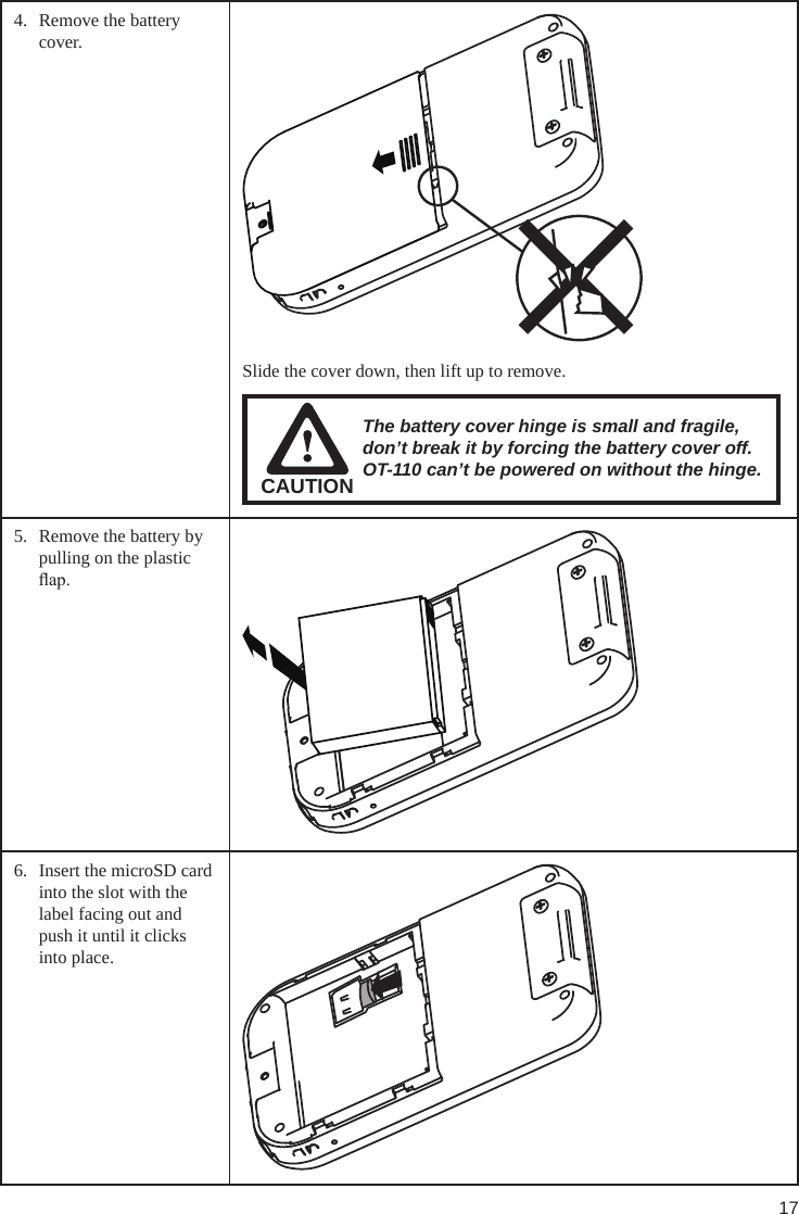 174.  Remove the battery cover. Slide the cover down, then lift up to remove.CAUTIONThe battery cover hinge is small and fragile, don’t break it by forcing the battery cover off. OT-110 can’t be powered on without the hinge.5.  Remove the battery by pulling on the plastic ap.6.  Insert the microSD card into the slot with the label facing out and push it until it clicks into place.