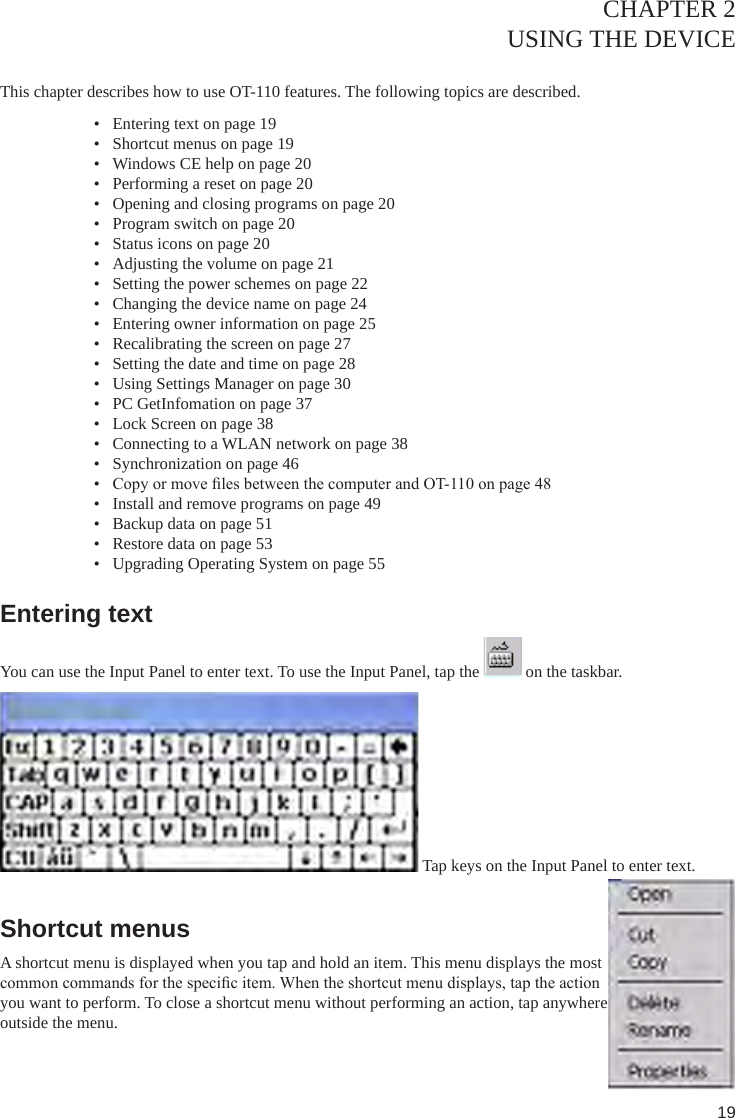 19CHAPTER 2USING THE DEVICE This chapter describes how to use OT-110 features. The following topics are described. •  Entering text on page 19•  Shortcut menus on page 19•  Windows CE help on page 20•  Performing a reset on page 20•  Opening and closing programs on page 20•  Program switch on page 20•  Status icons on page 20•  Adjusting the volume on page 21•  Setting the power schemes on page 22•  Changing the device name on page 24•  Entering owner information on page 25•  Recalibrating the screen on page 27•  Setting the date and time on page 28•  Using Settings Manager on page 30•  PC GetInfomation on page 37•  Lock Screen on page 38•  Connecting to a WLAN network on page 38•  Synchronization on page 46•  Copy or move les between the computer and OT-110 on page 48•  Install and remove programs on page 49•  Backup data on page 51•  Restore data on page 53•  Upgrading Operating System on page 55Entering textYou can use the Input Panel to enter text. To use the Input Panel, tap the   on the taskbar. Tap keys on the Input Panel to enter text.Shortcut menusA shortcut menu is displayed when you tap and hold an item. This menu displays the most common commands for the specic item. When the shortcut menu displays, tap the action you want to perform. To close a shortcut menu without performing an action, tap anywhere outside the menu.