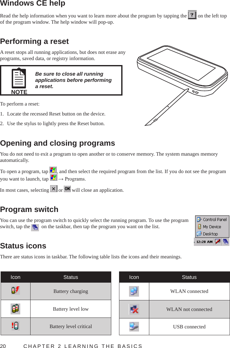 20  CHAPTER 2 LEARNING THE BASICSWindows CE helpRead the help information when you want to learn more about the program by tapping the   on the left top of the program window. The help window will pop-up.Performing a resetA reset stops all running applications, but does not erase any programs, saved data, or registry information.NOTEBe sure to close all running applications before performing a reset.To perform a reset:1.  Locate the recessed Reset button on the device.2.  Use the stylus to lightly press the Reset button.Opening and closing programsYou do not need to exit a program to open another or to conserve memory. The system manages memory automatically.To open a program, tap  , and then select the required program from the list. If you do not see the program you want to launch, tap   → Programs.In most cases, selecting   or   will close an application.Program switchYou can use the program switch to quickly select the running program. To use the program switch, tap the    on the taskbar, then tap the program you want on the list.Status iconsThere are status icons in taskbar. The following table lists the icons and their meanings.Icon StatusBattery chargingBattery level lowBattery level criticalIcon StatusWLAN connectedWLAN not connectedUSB connected