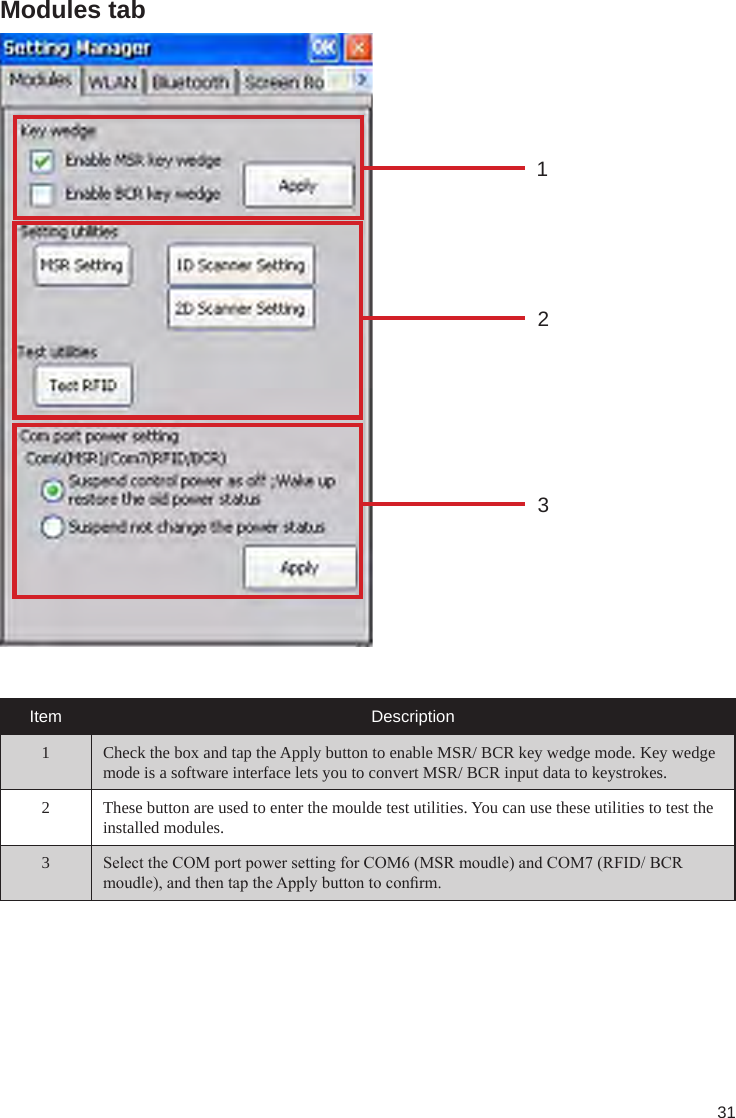 31Modules tab123Item Description1 Check the box and tap the Apply button to enable MSR/ BCR key wedge mode. Key wedge mode is a software interface lets you to convert MSR/ BCR input data to keystrokes. 2 These button are used to enter the moulde test utilities. You can use these utilities to test the installed modules.3Select the COM port power setting for COM6 (MSR moudle) and COM7 (RFID/ BCR moudle), and then tap the Apply button to conrm. 