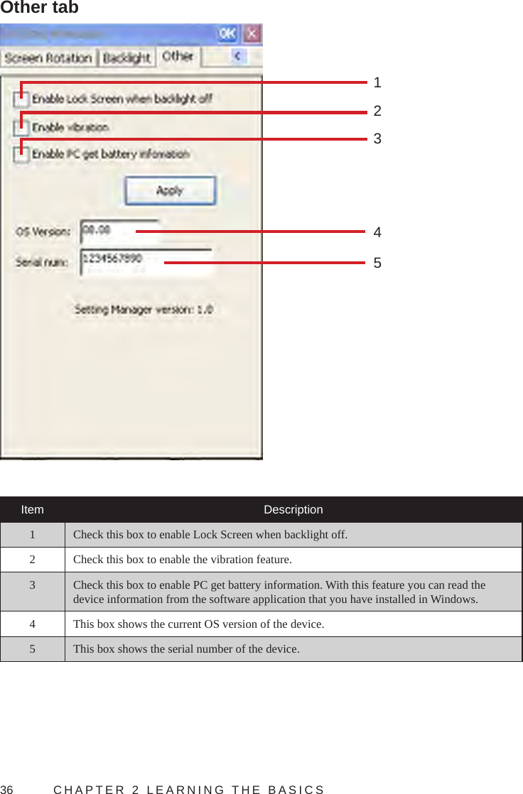 36  CHAPTER 2 LEARNING THE BASICSOther tab45123Item Description1 Check this box to enable Lock Screen when backlight off.2 Check this box to enable the vibration feature.3 Check this box to enable PC get battery information. With this feature you can read the device information from the software application that you have installed in Windows.4 This box shows the current OS version of the device.5 This box shows the serial number of the device.