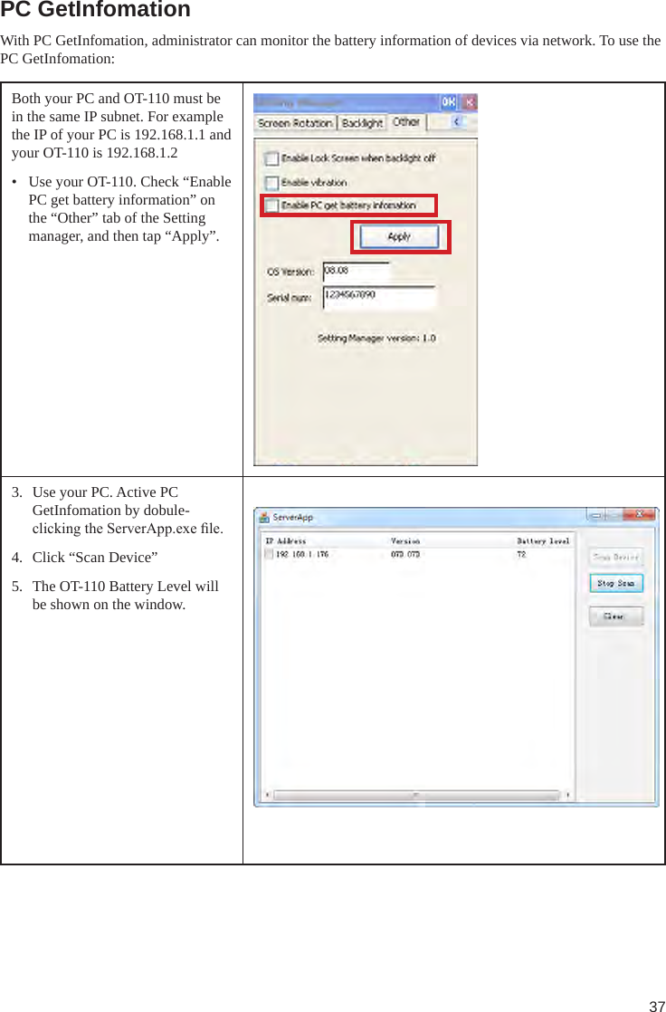 37PC GetInfomationWith PC GetInfomation, administrator can monitor the battery information of devices via network. To use the PC GetInfomation:Both your PC and OT-110 must be in the same IP subnet. For example the IP of your PC is 192.168.1.1 and your OT-110 is 192.168.1.2•  Use your OT-110. Check “Enable PC get battery information” on the “Other” tab of the Setting manager, and then tap “Apply”.3.  Use your PC. Active PC GetInfomation by dobule-clicking the ServerApp.exe le.4.  Click “Scan Device”5.  The OT-110 Battery Level will be shown on the window. 