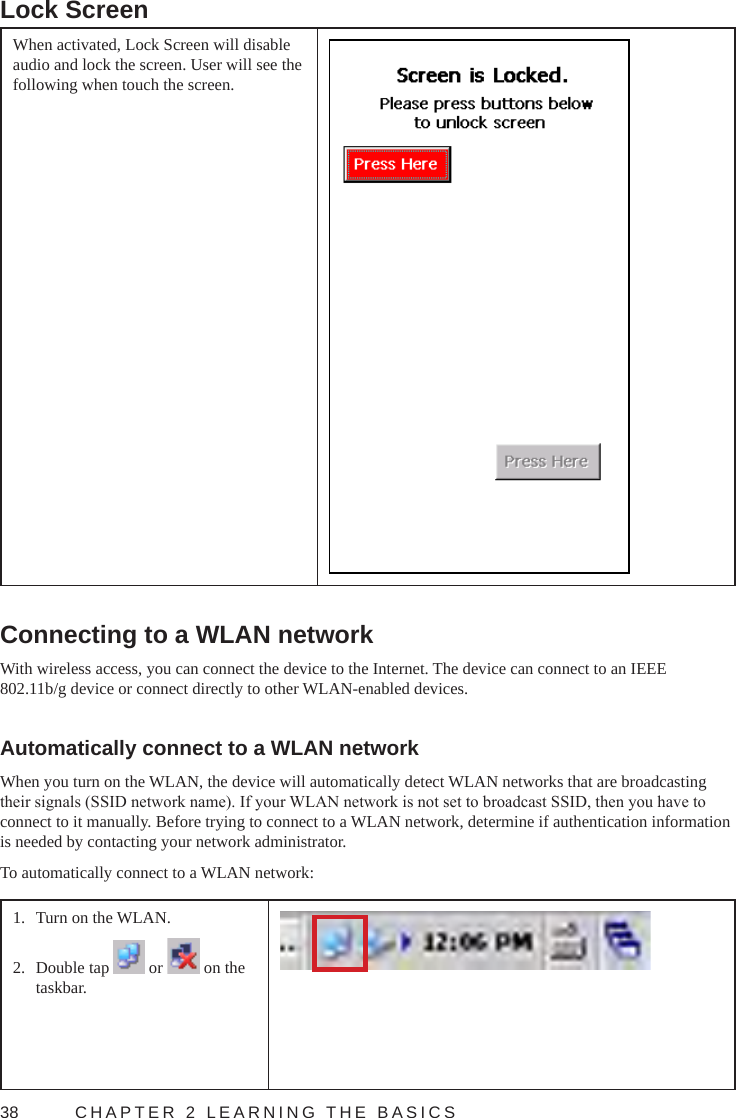 38  CHAPTER 2 LEARNING THE BASICSLock ScreenWhen activated, Lock Screen will disable audio and lock the screen. User will see the following when touch the screen.Connecting to a WLAN networkWith wireless access, you can connect the device to the Internet. The device can connect to an IEEE 802.11b/g device or connect directly to other WLAN-enabled devices.Automatically connect to a WLAN networkWhen you turn on the WLAN, the device will automatically detect WLAN networks that are broadcasting their signals (SSID network name). If your WLAN network is not set to broadcast SSID, then you have to connect to it manually. Before trying to connect to a WLAN network, determine if authentication information is needed by contacting your network administrator.To automatically connect to a WLAN network:1.  Turn on the WLAN. 2.  Double tap   or   on the taskbar.